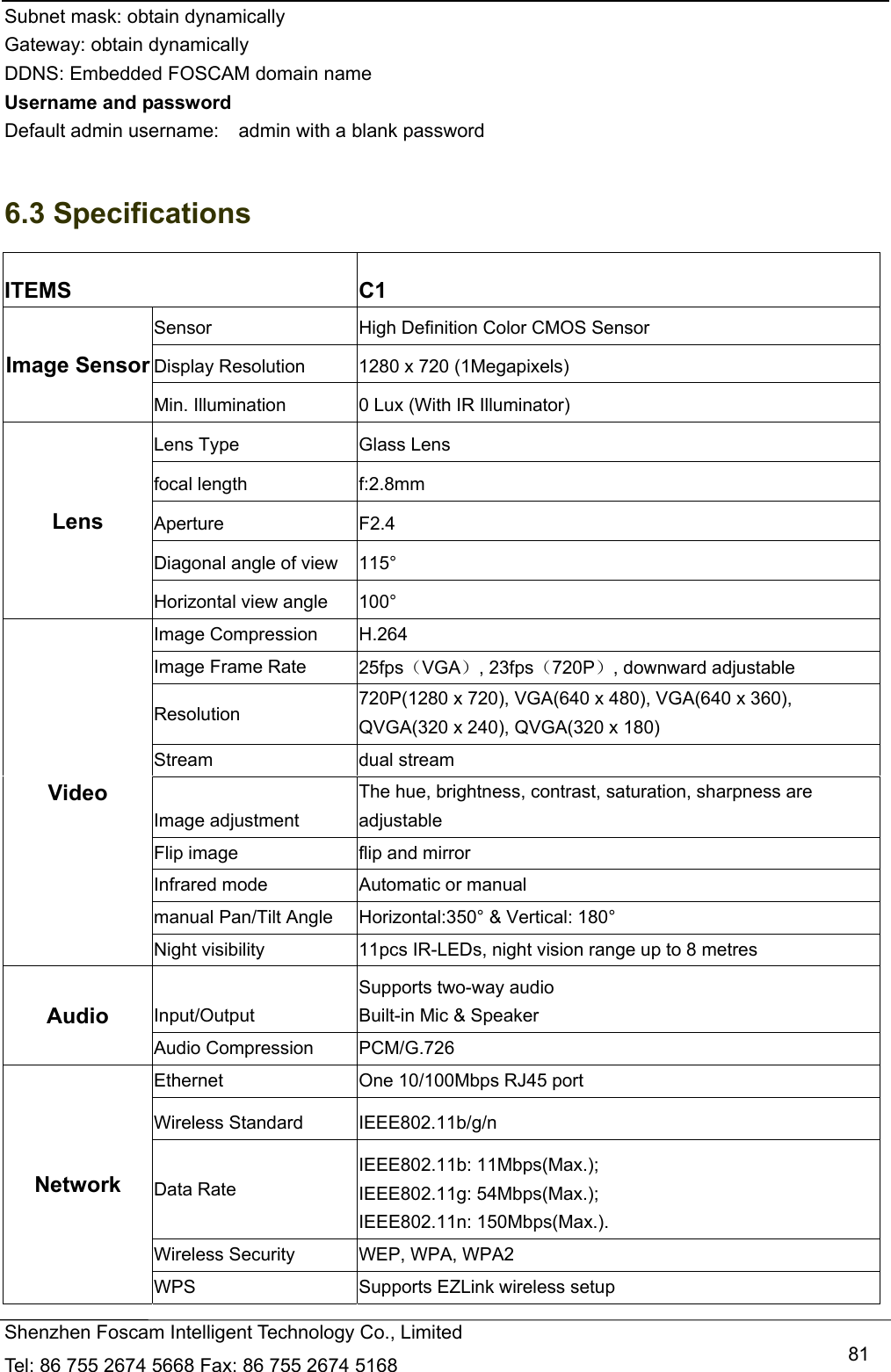   Shenzhen Foscam Intelligent Technology Co., Limited Tel: 86 755 2674 5668 Fax: 86 755 2674 5168   81Subnet mask: obtain dynamically   Gateway: obtain dynamically DDNS: Embedded FOSCAM domain name Username and password Default admin username:    admin with a blank password  6.3 Specifications ITEMS C1 Image Sensor Sensor  High Definition Color CMOS Sensor Display Resolution  1280 x 720 (1Megapixels) Min. Illumination  0 Lux (With IR Illuminator) Lens Lens Type  Glass Lens focal length  f:2.8mm Aperture F2.4 Diagonal angle of view  115&deg; Horizontal view angle  100&deg; Video Image Compression  H.264 Image Frame Rate  25fpsVGA, 23fps720P, downward adjustable Resolution  720P(1280 x 720), VGA(640 x 480), VGA(640 x 360), QVGA(320 x 240), QVGA(320 x 180) Stream  dual stream Image adjustment The hue, brightness, contrast, saturation, sharpness are adjustable Flip image  flip and mirror Infrared mode  Automatic or manual manual Pan/Tilt Angle  Horizontal:350&deg; &amp; Vertical: 180&deg; Night visibility  11pcs IR-LEDs, night vision range up to 8 metres Audio  Input/Output Supports two-way audio Built-in Mic &amp; Speaker Audio Compression  PCM/G.726 Network Ethernet  One 10/100Mbps RJ45 port Wireless Standard  IEEE802.11b/g/n Data Rate IEEE802.11b: 11Mbps(Max.); IEEE802.11g: 54Mbps(Max.); IEEE802.11n: 150Mbps(Max.). Wireless Security  WEP, WPA, WPA2 WPS  Supports EZLink wireless setup   