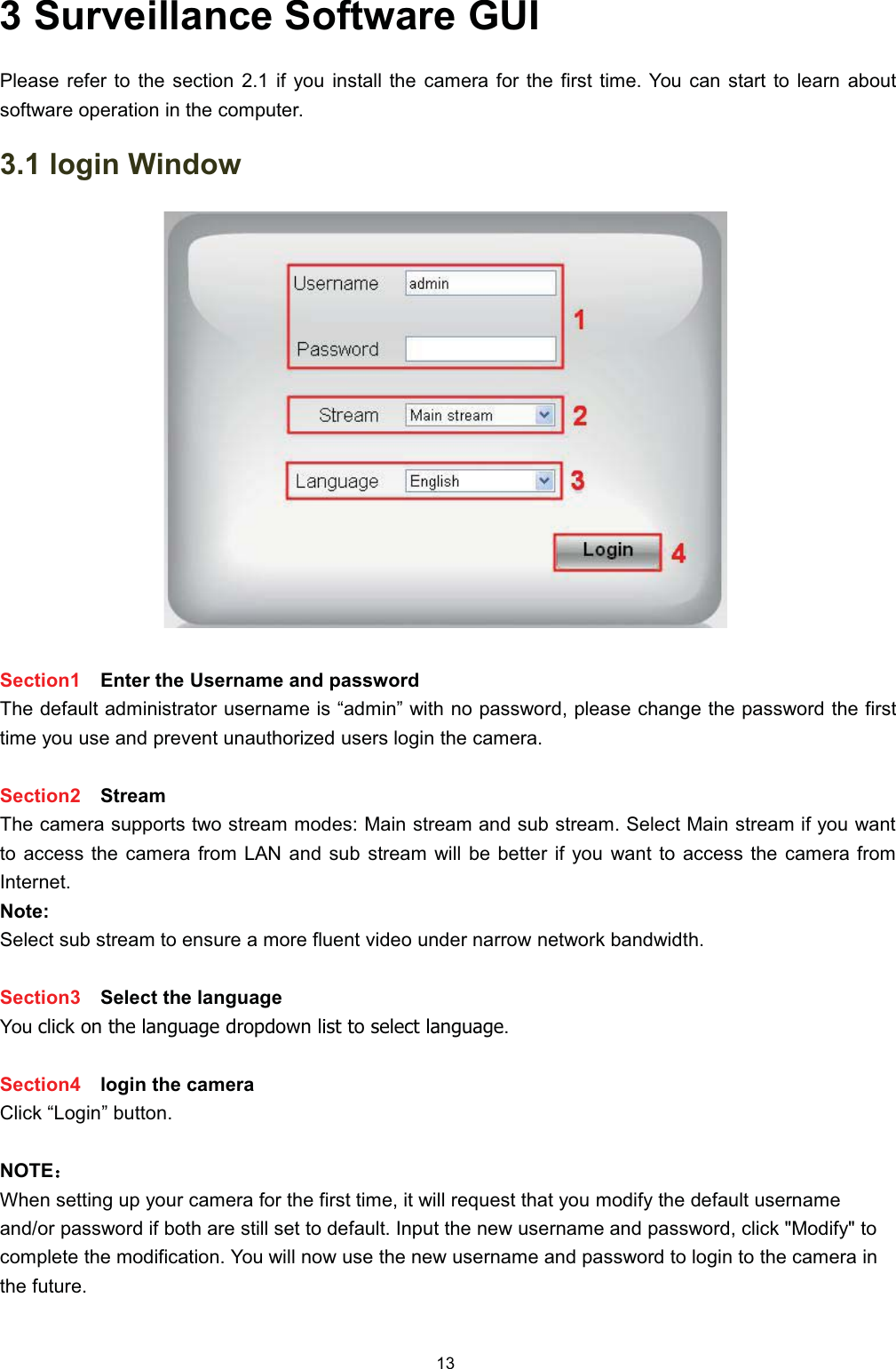  6XUYHLOODQFH 6RIWZDUH *8,3OHDVH UHIHU WR WKH VHFWLRQ  LI \RX LQVWDOO WKH FDPHUD IRU WKH ILUVW WLPH <RX FDQ VWDUW WR OHDUQ DERXWVRIWZDUH RSHUDWLRQ LQ WKH FRPSXWHU ORJLQ :LQGRZ6HFWLRQ (QWHU WKH 8VHUQDPH DQG SDVVZRUG7KH GHIDXOW DGPLQLVWUDWRU XVHUQDPH LV &sup3;DGPLQ&acute; ZLWK QR SDVVZRUG SOHDVH FKDQJH WKH SDVVZRUG WKH ILUVWWLPH \RX XVH DQG SUHYHQW XQDXWKRUL]HG XVHUV ORJLQ WKH FDPHUD6HFWLRQ 6WUHDP7KH FDPHUD VXSSRUWV WZR VWUHDP PRGHV 0DLQ VWUHDP DQG VXE VWUHDP 6HOHFW 0DLQ VWUHDP LI \RX ZDQWWR DFFHVV WKH FDPHUD IURP /$1 DQG VXE VWUHDP ZLOO EH EHWWHU LI \RX ZDQW WR DFFHVV WKH FDPHUD IURP,QWHUQHW1RWH6HOHFW VXE VWUHDP WR HQVXUH D PRUH IOXHQW YLGHR XQGHU QDUURZ QHWZRUN EDQGZLGWK6HFWLRQ 6HOHFW WKH ODQJXDJH<RX FOLFN RQ WKH ODQJXDJH GURSGRZQ OLVW WR VHOHFW ODQJXDJH6HFWLRQ ORJLQ WKH FDPHUD&amp;OLFN &sup3;/RJLQ&acute; EXWWRQ127(˖˖:KHQ VHWWLQJ XS \RXU FDPHUD IRU WKH ILUVW WLPH LW ZLOO UHTXHVW WKDW \RX PRGLI\ WKH GHIDXOW XVHUQDPHDQGRU SDVVZRUG LI ERWK DUH VWLOO VHW WR GHIDXOW ,QSXW WKH QHZ XVHUQDPH DQG SDVVZRUG FOLFN 0RGLI\ WRFRPSOHWH WKH PRGLILFDWLRQ <RX ZLOO QRZ XVH WKH QHZ XVHUQDPH DQG SDVVZRUG WR ORJLQ WR WKH FDPHUD LQWKH IXWXUH
