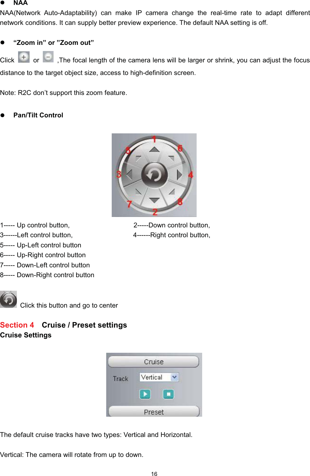 z1$$1$$1HWZRUN $XWR$GDSWDELOLW\ FDQ PDNH ,3 FDPHUD FKDQJH WKH UHDOWLPH UDWH WR DGDSW GLIIHUHQWQHWZRUN FRQGLWLRQV ,W FDQ VXSSO\ EHWWHU SUHYLHZ H[SHULHQFH 7KH GHIDXOW 1$$ VHWWLQJ LV RIIz&sup3;=RRP LQ&acute; RU &acute;=RRP RXW&acute;&amp;OLFN RU 7KH IRFDO OHQJWK RI WKH FDPHUD OHQV ZLOO EH ODUJHU RU VKULQN \RX FDQ DGMXVW WKH IRFXVGLVWDQFH WR WKH WDUJHW REMHFW VL]H DFFHVV WR KLJKGHILQLWLRQ VFUHHQ1RWH 5&amp; GRQ&para;W VXSSRUW WKLV ]RRP IHDWXUHz3DQ7LOW &amp;RQWURO 8S FRQWURO EXWWRQ 'RZQ FRQWURO EXWWRQ/HIW FRQWURO EXWWRQ 5LJKW FRQWURO EXWWRQ 8S/HIW FRQWURO EXWWRQ 8S5LJKW FRQWURO EXWWRQ 'RZQ/HIW FRQWURO EXWWRQ 'RZQ5LJKW FRQWURO EXWWRQ&amp;OLFN WKLV EXWWRQ DQG JR WR FHQWHU6HFWLRQ  &amp;UXLVH  3UHVHW VHWWLQJV&amp;UXLVH 6HWWLQJV7KH GHIDXOW FUXLVH WUDFNV KDYH WZR W\SHV 9HUWLFDO DQG +RUL]RQWDO9HUWLFDO 7KH FDPHUD ZLOO URWDWH IURP XS WR GRZQ