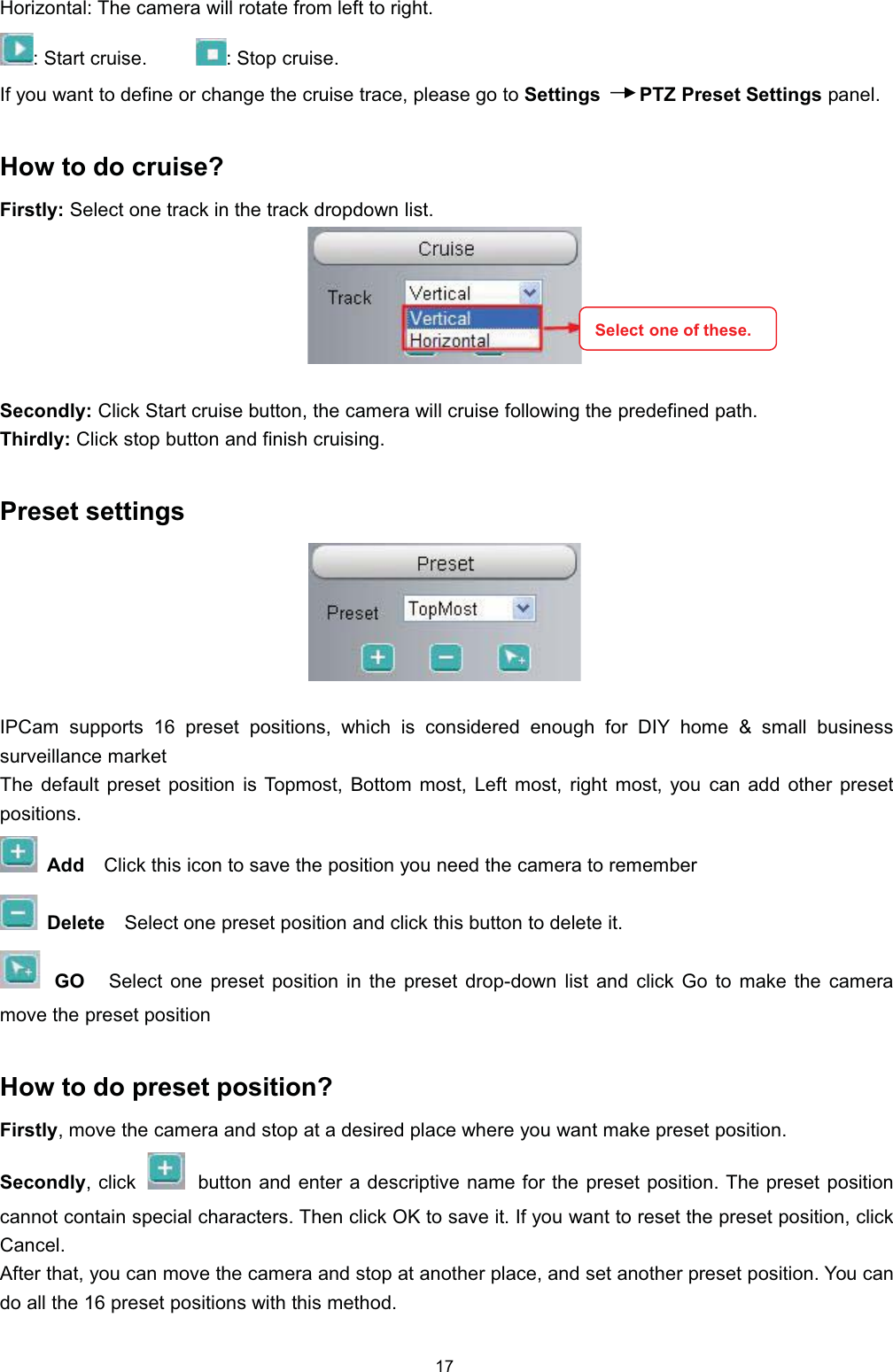 +RUL]RQWDO 7KH FDPHUD ZLOO URWDWH IURP OHIW WR ULJKW 6WDUW FUXLVH 6WRSFUXLVH,I \RX ZDQW WR GHILQH RU FKDQJH WKH FUXLVH WUDFH SOHDVH JR WR 6HWWLQJV 37= 3UHVHW 6HWWLQJV SDQHO+RZ WR GR FUXLVH")LUVWO\ 6HOHFW RQH WUDFN LQ WKH WUDFN GURSGRZQ OLVW6HFRQGO\ &amp;OLFN 6WDUW FUXLVH EXWWRQ WKH FDPHUD ZLOO FUXLVH IROORZLQJ WKH SUHGHILQHG SDWK7KLUGO\ &amp;OLFNVWRSEXWWRQDQGILQLVKFUXLVLQJ3UHVHW VHWWLQJV,3&amp;DP VXSSRUWV  SUHVHW SRVLWLRQV ZKLFK LV FRQVLGHUHG HQRXJK IRU ',< KRPH  VPDOO EXVLQHVVVXUYHLOODQFH PDUNHW7KH GHIDXOW SUHVHW SRVLWLRQ LV 7RSPRVW %RWWRP PRVW /HIW PRVW ULJKW PRVW \RX FDQ DGG RWKHU SUHVHWSRVLWLRQV$GG &amp;OLFN WKLV LFRQ WR VDYH WKH SRVLWLRQ \RX QHHG WKH FDPHUD WR UHPHPEHU'HOHWH 6HOHFW RQH SUHVHW SRVLWLRQ DQG FOLFN WKLV EXWWRQ WR GHOHWH LW*2 6HOHFW RQH SUHVHW SRVLWLRQ LQ WKH SUHVHW GURSGRZQ OLVW DQG FOLFN *R WR PDNH WKH FDPHUDPRYH WKH SUHVHW SRVLWLRQ+RZ WR GR SUHVHW SRVLWLRQ")LUVWO\ PRYH WKH FDPHUD DQG VWRS DW D GHVLUHG SODFH ZKHUH \RX ZDQW PDNH SUHVHW SRVLWLRQ6HFRQGO\FOLFN EXWWRQ DQG HQWHU D GHVFULSWLYH QDPH IRU WKH SUHVHW SRVLWLRQ 7KH SUHVHW SRVLWLRQFDQQRW FRQWDLQ VSHFLDO FKDUDFWHUV 7KHQ FOLFN 2. WR VDYH LW ,I \RX ZDQW WR UHVHW WKH SUHVHW SRVLWLRQ FOLFN&amp;DQFHO$IWHU WKDW \RX FDQ PRYH WKH FDPHUD DQG VWRS DW DQRWKHU SODFH DQG VHW DQRWKHU SUHVHW SRVLWLRQ <RX FDQGR DOO WKH  SUHVHW SRVLWLRQV ZLWK WKLV PHWKRG6HOHFW RQH RI WKHVH