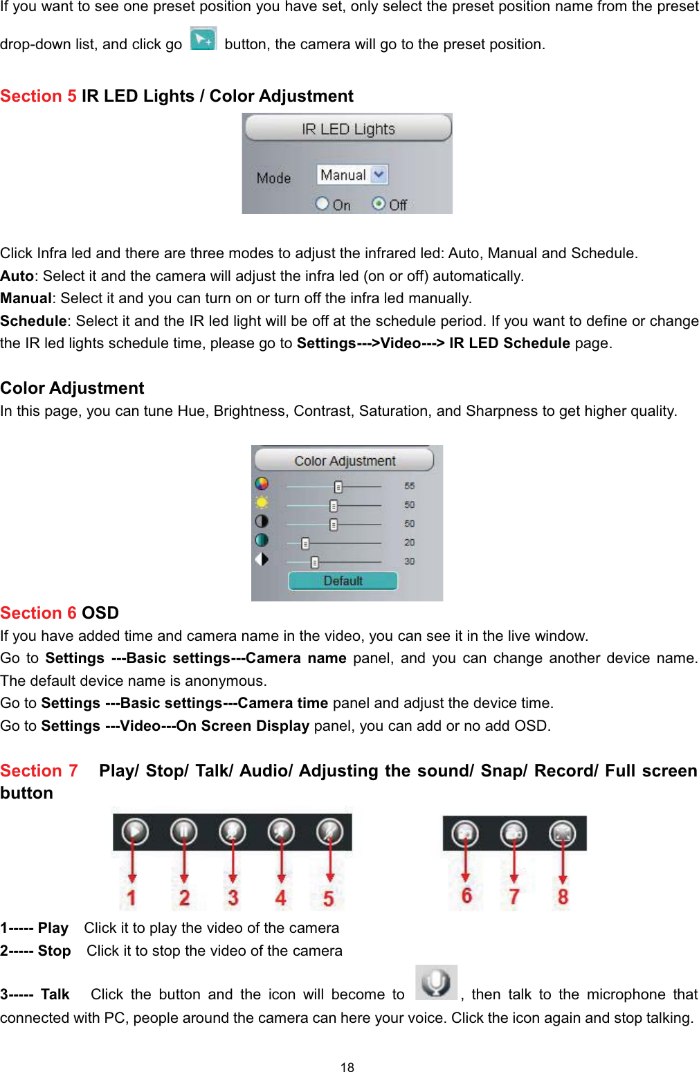 ,I \RX ZDQW WR VHH RQH SUHVHW SRVLWLRQ \RX KDYH VHW RQO\ VHOHFW WKH SUHVHW SRVLWLRQ QDPH IURP WKH SUHVHWGURSGRZQ OLVW DQG FOLFN JR EXWWRQ WKH FDPHUD ZLOO JR WR WKH SUHVHW SRVLWLRQ6HFWLRQ  ,5 /(' /LJKWV  &amp;RORU $GMXVWPHQW&amp;OLFN ,QIUD OHG DQG WKHUH DUH WKUHH PRGHV WR DGMXVW WKH LQIUDUHG OHG $XWR 0DQXDO DQG 6FKHGXOH$XWR 6HOHFW LW DQG WKH FDPHUD ZLOO DGMXVW WKH LQIUD OHG RQ RU RII DXWRPDWLFDOO\0DQXDO 6HOHFW LW DQG \RX FDQ WXUQ RQ RU WXUQ RII WKH LQIUD OHG PDQXDOO\6FKHGXOH 6HOHFW LW DQG WKH ,5 OHG OLJKW ZLOO EH RII DW WKH VFKHGXOH SHULRG ,I \RX ZDQW WR GHILQH RU FKDQJHWKH ,5 OHG OLJKWV VFKHGXOH WLPH SOHDVH JR WR 6HWWLQJV!9LGHR! ,5 /(' 6FKHGXOH SDJH&amp;RORU $GMXVWPHQW,Q WKLV SDJH \RX FDQ WXQH +XH %ULJKWQHVV &amp;RQWUDVW 6DWXUDWLRQ DQG 6KDUSQHVV WR JHW KLJKHU TXDOLW\6HFWLRQ  26',I \RX KDYH DGGHG WLPH DQG FDPHUD QDPH LQ WKH YLGHR \RX FDQ VHH LW LQ WKH OLYH ZLQGRZ*R WR 6HWWLQJV %DVLF VHWWLQJV&amp;DPHUD QDPH SDQHO DQG \RX FDQ FKDQJH DQRWKHU GHYLFH QDPH7KH GHIDXOW GHYLFH QDPH LV DQRQ\PRXV*R WR 6HWWLQJV %DVLF VHWWLQJV&amp;DPHUD WLPH SDQHO DQG DGMXVW WKH GHYLFH WLPH*R WR 6HWWLQJV 9LGHR2Q 6FUHHQ 'LVSOD\ SDQHO \RX FDQ DGG RU QR DGG 26'6HFWLRQ  3OD\ 6WRS 7DON $XGLR $GMXVWLQJ WKH VRXQG 6QDS 5HFRUG )XOO VFUHHQEXWWRQ 3OD\ &amp;OLFN LW WR SOD\ WKH YLGHR RI WKH FDPHUD 6WRS &amp;OLFNLWWRVWRSWKHYLGHRRIWKHFDPHUD 7DON &amp;OLFN WKH EXWWRQ DQG WKH LFRQ ZLOO EHFRPH WR  WKHQ WDON WR WKH PLFURSKRQH WKDWFRQQHFWHG ZLWK 3&amp; SHRSOH DURXQG WKH FDPHUD FDQ KHUH \RXU YRLFH &amp;OLFN WKH LFRQ DJDLQ DQG VWRS WDONLQJ
