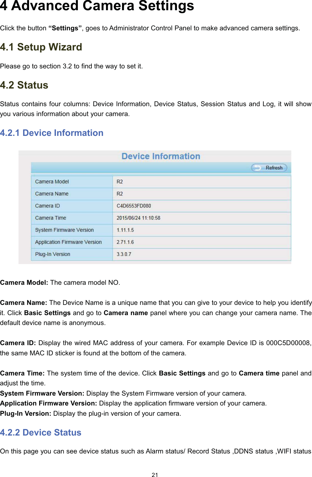  $GYDQFHG &amp;DPHUD 6HWWLQJV&amp;OLFN WKH EXWWRQ &sup3;6HWWLQJV&acute; JRHV WR $GPLQLVWUDWRU &amp;RQWURO 3DQHO WR PDNH DGYDQFHG FDPHUD VHWWLQJV 6HWXS :L]DUG3OHDVH JR WR VHFWLRQ  WR ILQG WKH ZD\ WR VHW LW 6WDWXV6WDWXV FRQWDLQV IRXU FROXPQV 'HYLFH ,QIRUPDWLRQ 'HYLFH 6WDWXV 6HVVLRQ 6WDWXV DQG /RJ LW ZLOO VKRZ\RX YDULRXV LQIRUPDWLRQ DERXW \RXU FDPHUD 'HYLFH ,QIRUPDWLRQ&amp;DPHUD 0RGHO 7KH FDPHUD PRGHO 12&amp;DPHUD 1DPH 7KH 'HYLFH 1DPH LV D XQLTXH QDPH WKDW \RX FDQ JLYH WR \RXU GHYLFH WR KHOS \RX LGHQWLI\LW &amp;OLFN %DVLF 6HWWLQJV DQG JR WR &amp;DPHUD QDPH SDQHO ZKHUH \RX FDQ FKDQJH \RXU FDPHUD QDPH 7KHGHIDXOW GHYLFH QDPH LV DQRQ\PRXV&amp;DPHUD ,' 'LVSOD\ WKH ZLUHG 0$&amp; DGGUHVV RI \RXU FDPHUD )RU H[DPSOH 'HYLFH ,' LV &amp;'WKH VDPH 0$&amp; ,' VWLFNHU LV IRXQG DW WKH ERWWRP RI WKH FDPHUD&amp;DPHUD 7LPH 7KH V\VWHP WLPH RI WKH GHYLFH &amp;OLFN %DVLF 6HWWLQJV DQG JR WR &amp;DPHUD WLPH SDQHO DQGDGMXVW WKH WLPH6\VWHP )LUPZDUH 9HUVLRQ 'LVSOD\ WKH 6\VWHP )LUPZDUH YHUVLRQ RI \RXU FDPHUD$SSOLFDWLRQ )LUPZDUH 9HUVLRQ 'LVSOD\ WKH DSSOLFDWLRQ ILUPZDUH YHUVLRQ RI \RXU FDPHUD3OXJ,Q 9HUVLRQ 'LVSOD\ WKH SOXJLQ YHUVLRQ RI \RXU FDPHUD 'HYLFH 6WDWXV2Q WKLV SDJH \RX FDQ VHH GHYLFH VWDWXV VXFK DV $ODUP VWDWXV 5HFRUG 6WDWXV ''16 VWDWXV :,), VWDWXV