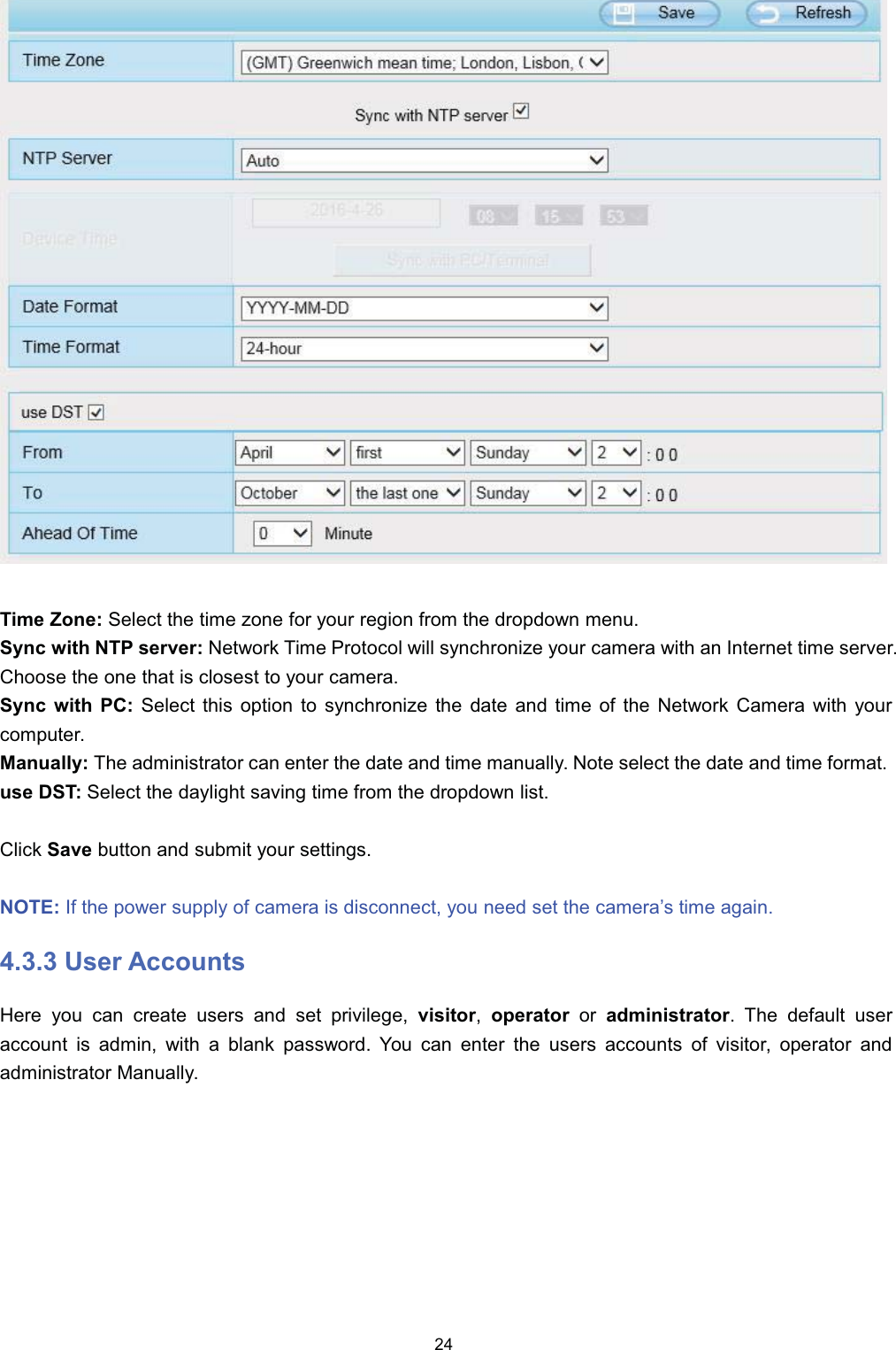 7LPH =RQH 6HOHFW WKH WLPH ]RQH IRU \RXU UHJLRQ IURP WKH GURSGRZQ PHQX6\QF ZLWK 173 VHUYHU 1HWZRUN 7LPH 3URWRFRO ZLOO V\QFKURQL]H \RXU FDPHUD ZLWK DQ ,QWHUQHW WLPH VHUYHU&amp;KRRVH WKH RQH WKDW LV FORVHVW WR \RXU FDPHUD6\QF ZLWK 3&amp; 6HOHFW WKLV RSWLRQ WR V\QFKURQL]H WKH GDWH DQG WLPH RI WKH 1HWZRUN &amp;DPHUD ZLWK \RXUFRPSXWHU0DQXDOO\ 7KH DGPLQLVWUDWRU FDQ HQWHU WKH GDWH DQG WLPH PDQXDOO\ 1RWH VHOHFW WKH GDWH DQG WLPH IRUPDWXVH '67 6HOHFW WKH GD\OLJKW VDYLQJ WLPH IURP WKH GURSGRZQ OLVW&amp;OLFN 6DYH EXWWRQ DQG VXEPLW \RXU VHWWLQJV127( ,I WKH SRZHU VXSSO\ RI FDPHUD LV GLVFRQQHFW \RX QHHG VHW WKH FDPHUD&para;V WLPH DJDLQ 8VHU $FFRXQWV+HUH \RX FDQ FUHDWH XVHUV DQG VHW SULYLOHJH YLVLWRURSHUDWRU RU DGPLQLVWUDWRU 7KH GHIDXOW XVHUDFFRXQW LV DGPLQ ZLWK D EODQN SDVVZRUG <RX FDQ HQWHU WKH XVHUV DFFRXQWV RI YLVLWRU RSHUDWRU DQGDGPLQLVWUDWRU 0DQXDOO\