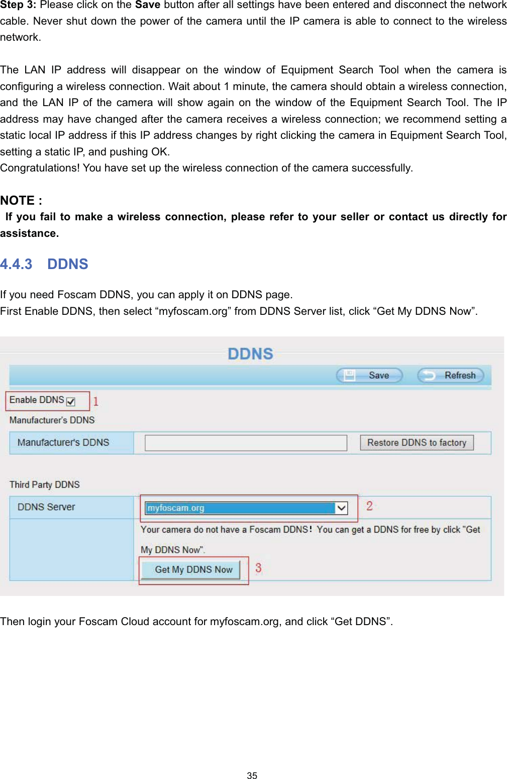 6WHS  3OHDVH FOLFN RQ WKH 6DYH EXWWRQ DIWHU DOO VHWWLQJV KDYH EHHQ HQWHUHG DQG GLVFRQQHFW WKH QHWZRUNFDEOH 1HYHU VKXW GRZQ WKH SRZHU RI WKH FDPHUD XQWLO WKH ,3 FDPHUD LV DEOH WR FRQQHFW WR WKH ZLUHOHVVQHWZRUN7KH /$1 ,3 DGGUHVV ZLOO GLVDSSHDU RQ WKH ZLQGRZ RI (TXLSPHQW 6HDUFK 7RRO ZKHQ WKH FDPHUD LVFRQILJXULQJ D ZLUHOHVV FRQQHFWLRQ :DLW DERXW  PLQXWH WKH FDPHUD VKRXOG REWDLQ D ZLUHOHVV FRQQHFWLRQDQG WKH /$1 ,3 RI WKH FDPHUD ZLOO VKRZ DJDLQ RQ WKH ZLQGRZ RI WKH (TXLSPHQW 6HDUFK 7RRO 7KH ,3DGGUHVV PD\ KDYH FKDQJHG DIWHU WKH FDPHUD UHFHLYHV D ZLUHOHVV FRQQHFWLRQ ZH UHFRPPHQG VHWWLQJ DVWDWLF ORFDO ,3 DGGUHVV LI WKLV ,3 DGGUHVV FKDQJHV E\ ULJKW FOLFNLQJ WKH FDPHUD LQ (TXLSPHQW 6HDUFK 7RROVHWWLQJ D VWDWLF ,3 DQG SXVKLQJ 2.&amp;RQJUDWXODWLRQV <RX KDYH VHW XS WKH ZLUHOHVV FRQQHFWLRQ RI WKH FDPHUD VXFFHVVIXOO\127( ,I \RX IDLO WR PDNH D ZLUHOHVV FRQQHFWLRQ SOHDVH UHIHU WR \RXU VHOOHU RU FRQWDFW XV GLUHFWO\ IRUDVVLVWDQFH ''16,I \RX QHHG )RVFDP ''16 \RX FDQ DSSO\ LW RQ ''16 SDJH)LUVW (QDEOH ''16 WKHQ VHOHFW &sup3;P\IRVFDPRUJ&acute; IURP ''16 6HUYHU OLVW FOLFN &sup3;*HW 0\ ''16 1RZ&acute;7KHQ ORJLQ \RXU )RVFDP &amp;ORXG DFFRXQW IRU P\IRVFDPRUJ DQG FOLFN &sup3;*HW ''16&acute;