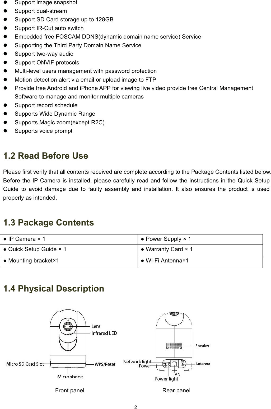 z6XSSRUW LPDJH VQDSVKRWz6XSSRUW GXDOVWUHDPz6XSSRUW 6' &amp;DUG VWRUDJH XS WR *%z6XSSRUW ,5&amp;XW DXWR VZLWFKz(PEHGGHG IUHH )26&amp;$0 ''16G\QDPLF GRPDLQ QDPH VHUYLFH 6HUYLFHz6XSSRUWLQJ WKH 7KLUG 3DUW\ 'RPDLQ 1DPH 6HUYLFHz6XSSRUW WZRZD\ DXGLRz6XSSRUW 219,) SURWRFROVz0XOWLOHYHO XVHUV PDQDJHPHQW ZLWK SDVVZRUG SURWHFWLRQz0RWLRQ GHWHFWLRQ DOHUW YLD HPDLO RU XSORDG LPDJH WR )73z3URYLGH IUHH $QGURLG DQG L3KRQH $33 IRU YLHZLQJ OLYH YLGHR SURYLGH IUHH &amp;HQWUDO 0DQDJHPHQW6RIWZDUH WR PDQDJH DQG PRQLWRU PXOWLSOH FDPHUDVz6XSSRUW UHFRUG VFKHGXOHz6XSSRUWV :LGH '\QDPLF 5DQJHz6XSSRUWV 0DJLF ]RRPH[FHSW 5&amp;z6XSSRUWV YRLFH SURPSW 5HDG %HIRUH 8VH3OHDVH ILUVW YHULI\ WKDW DOO FRQWHQWV UHFHLYHG DUH FRPSOHWH DFFRUGLQJ WR WKH 3DFNDJH &amp;RQWHQWV OLVWHG EHORZ%HIRUH WKH ,3 &amp;DPHUD LV LQVWDOOHG SOHDVH FDUHIXOO\ UHDG DQG IROORZ WKH LQVWUXFWLRQV LQ WKH 4XLFN 6HWXS*XLGH WR DYRLG GDPDJH GXH WR IDXOW\ DVVHPEO\ DQG LQVWDOODWLRQ ,W DOVR HQVXUHV WKH SURGXFW LV XVHGSURSHUO\ DV LQWHQGHG 3DFNDJH &amp;RQWHQWVƔ ,3 &amp;DPHUD &icirc; Ɣ3RZHU6XSSO\&icirc;Ɣ 4XLFN 6HWXS *XLGH &icirc; Ɣ :DUUDQW\ &amp;DUG &icirc; Ɣ 0RXQWLQJ EUDFNHW&icirc;Ɣ :L)L $QWHQQD&icirc; 3K\VLFDO 'HVFULSWLRQ)URQW SDQHO 5HDU SDQHO