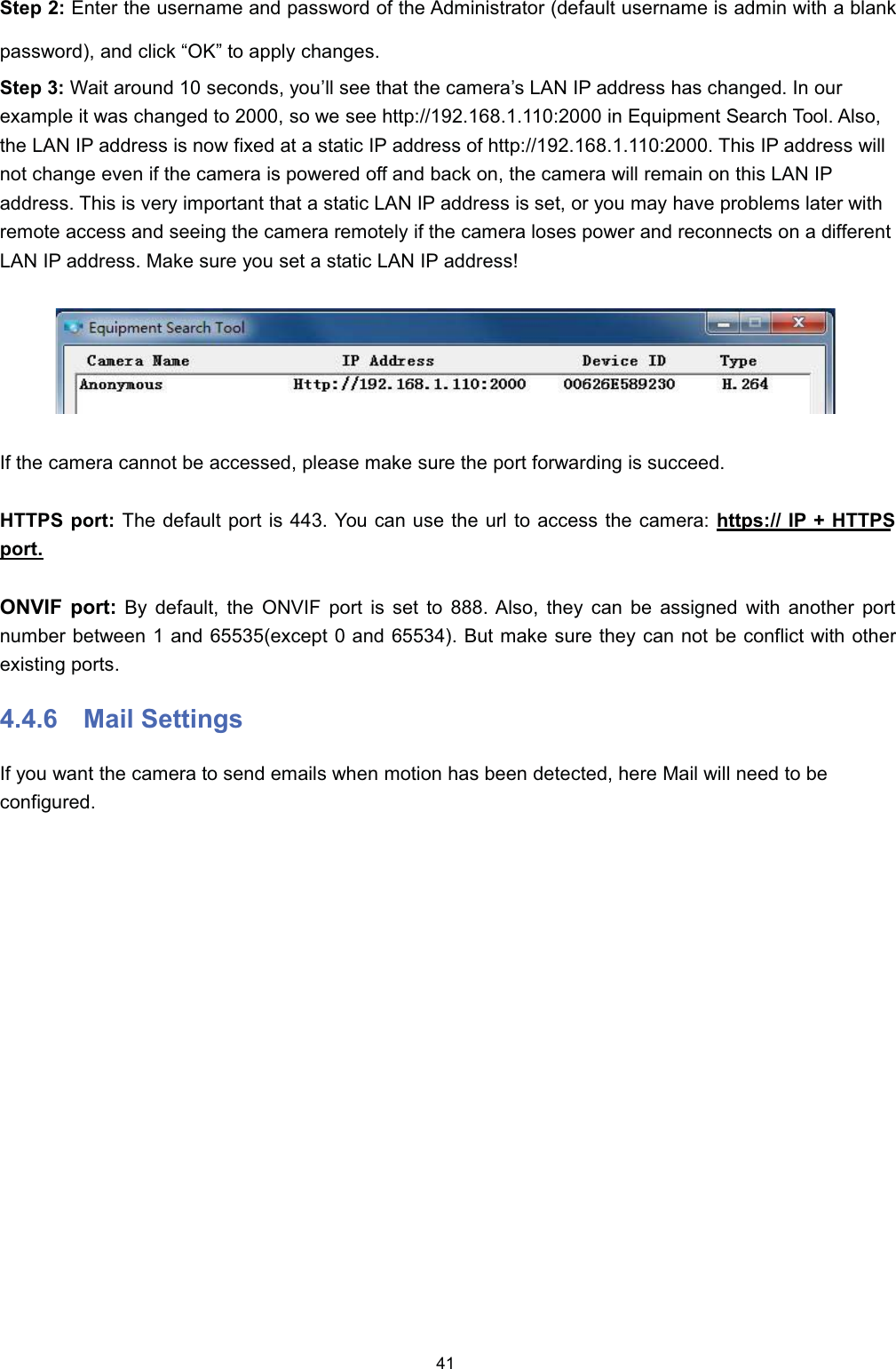 6WHS  (QWHU WKH XVHUQDPH DQG SDVVZRUG RI WKH $GPLQLVWUDWRU GHIDXOW XVHUQDPH LV DGPLQ ZLWK D EODQNSDVVZRUG DQG FOLFN &sup3;2.&acute; WR DSSO\ FKDQJHV6WHS  :DLW DURXQG  VHFRQGV \RX&para;OO VHH WKDW WKH FDPHUD&para;V /$1 ,3 DGGUHVV KDV FKDQJHG ,Q RXUH[DPSOH LW ZDV FKDQJHG WR  VR ZH VHH KWWS LQ (TXLSPHQW 6HDUFK 7RRO $OVRWKH /$1 ,3 DGGUHVV LV QRZ IL[HG DW D VWDWLF ,3 DGGUHVV RI KWWS 7KLV ,3 DGGUHVV ZLOOQRW FKDQJH HYHQ LI WKH FDPHUD LV SRZHUHG RII DQG EDFN RQ WKH FDPHUD ZLOO UHPDLQ RQ WKLV /$1 ,3DGGUHVV 7KLV LV YHU\ LPSRUWDQW WKDW D VWDWLF /$1 ,3 DGGUHVV LV VHW RU \RX PD\ KDYH SUREOHPV ODWHU ZLWKUHPRWH DFFHVV DQG VHHLQJ WKH FDPHUD UHPRWHO\ LI WKH FDPHUD ORVHV SRZHU DQG UHFRQQHFWV RQ D GLIIHUHQW/$1 ,3 DGGUHVV 0DNH VXUH \RX VHW D VWDWLF /$1 ,3 DGGUHVV,I WKH FDPHUD FDQQRW EH DFFHVVHG SOHDVH PDNH VXUH WKH SRUW IRUZDUGLQJ LV VXFFHHG+7736 SRUW 7KH GHIDXOW SRUW LV  <RX FDQ XVH WKH XUO WR DFFHVV WKH FDPHUD KWWSV ,3  +7736SRUW219,) SRUW %\ GHIDXOW WKH 219,) SRUW LV VHW WR  $OVR WKH\ FDQ EH DVVLJQHG ZLWK DQRWKHU SRUWQXPEHU EHWZHHQ  DQG H[FHSW  DQG  %XW PDNH VXUH WKH\ FDQ QRW EH FRQIOLFW ZLWK RWKHUH[LVWLQJ SRUWV 0DLO 6HWWLQJV,I \RX ZDQW WKH FDPHUD WR VHQG HPDLOV ZKHQ PRWLRQ KDV EHHQ GHWHFWHG KHUH 0DLO ZLOO QHHG WR EHFRQILJXUHG