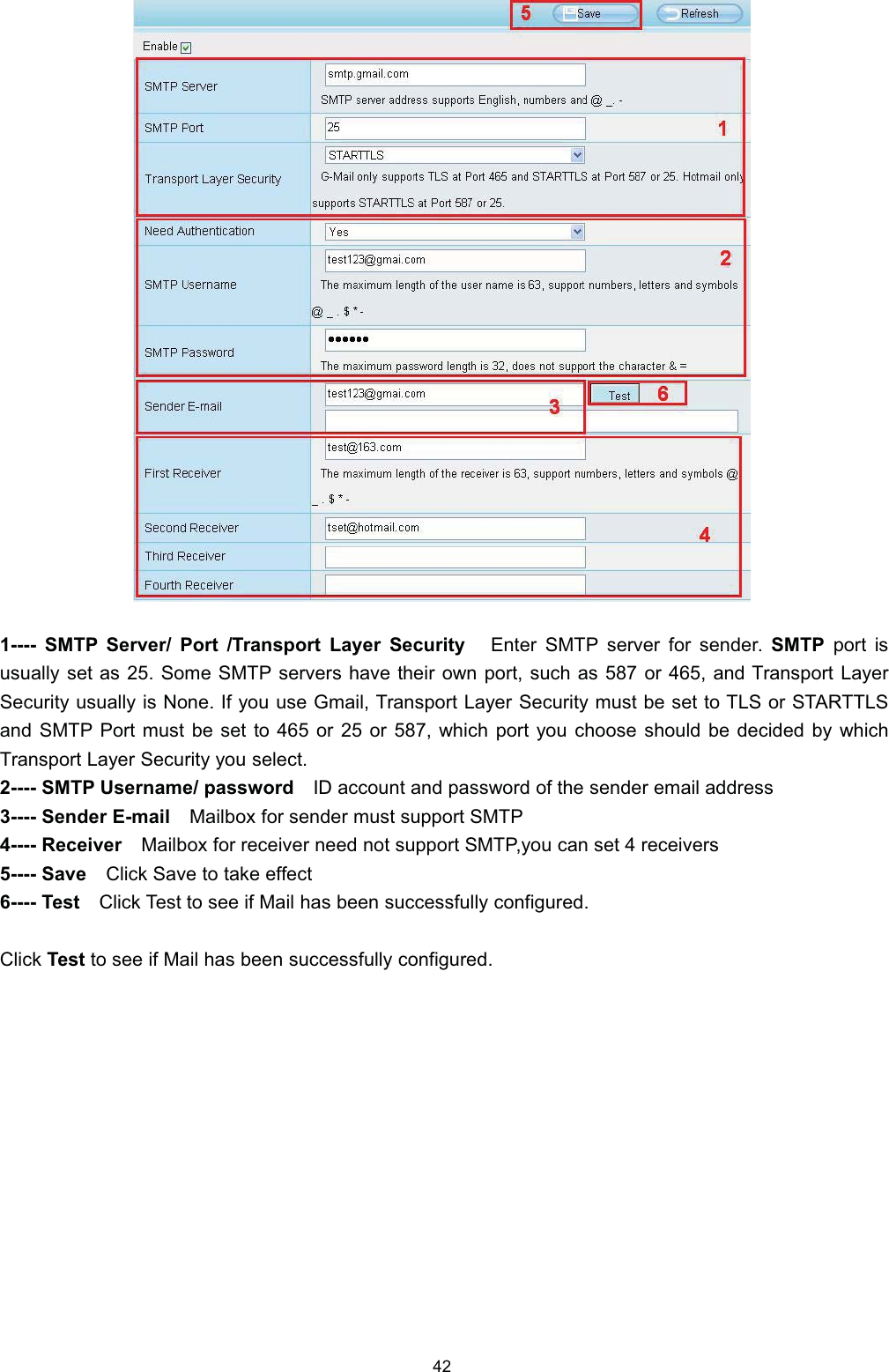  6073 6HUYHU 3RUW 7UDQVSRUW /D\HU 6HFXULW\ (QWHU 6073 VHUYHU IRU VHQGHU 6073 SRUW LVXVXDOO\ VHW DV  6RPH 6073 VHUYHUV KDYH WKHLU RZQ SRUW VXFK DV  RU  DQG 7UDQVSRUW /D\HU6HFXULW\ XVXDOO\ LV 1RQH ,I \RX XVH *PDLO 7UDQVSRUW /D\HU 6HFXULW\ PXVW EH VHW WR 7/6 RU 67$577/6DQG 6073 3RUW PXVW EH VHW WR  RU  RU  ZKLFK SRUW \RX FKRRVH VKRXOG EH GHFLGHG E\ ZKLFK7UDQVSRUW /D\HU 6HFXULW\ \RX VHOHFW 6073 8VHUQDPH SDVVZRUG ,' DFFRXQW DQG SDVVZRUG RI WKH VHQGHU HPDLO DGGUHVV 6HQGHU (PDLO 0DLOER[ IRU VHQGHU PXVW VXSSRUW 6073 5HFHLYHU 0DLOER[ IRU UHFHLYHU QHHG QRW VXSSRUW 6073\RX FDQ VHW  UHFHLYHUV 6DYH &amp;OLFN 6DYH WR WDNH HIIHFW 7HVW &amp;OLFN 7HVW WR VHH LI 0DLO KDV EHHQ VXFFHVVIXOO\ FRQILJXUHG&amp;OLFN 7HVW WR VHH LI 0DLO KDV EHHQ VXFFHVVIXOO\ FRQILJXUHG