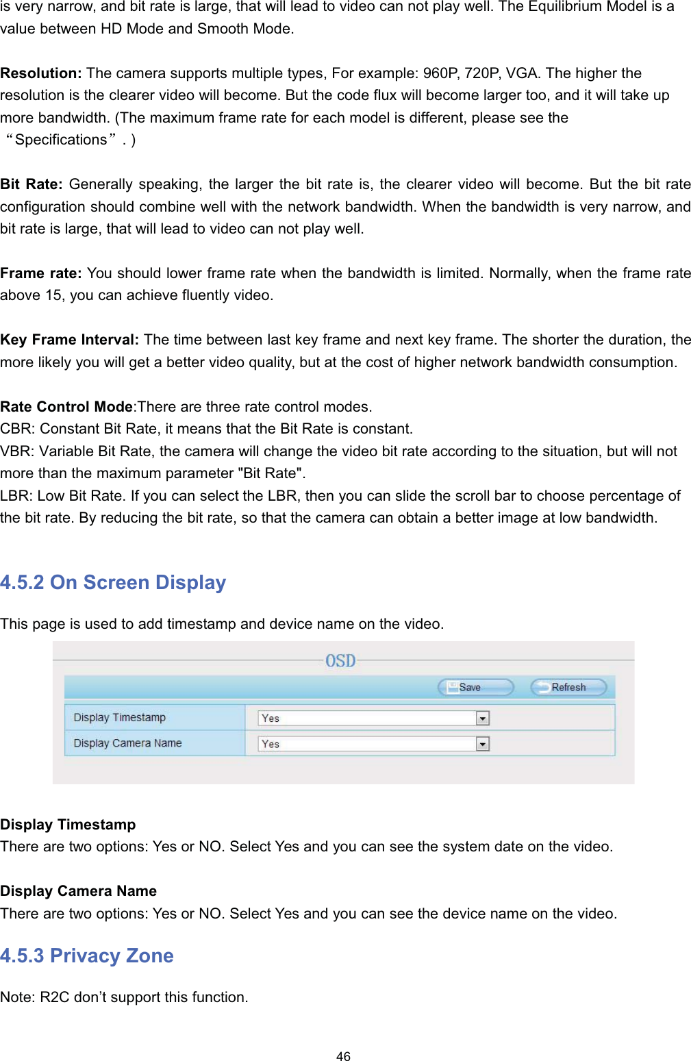 LV YHU\ QDUURZ DQG ELW UDWH LV ODUJH WKDW ZLOO OHDG WR YLGHR FDQ QRW SOD\ ZHOO 7KH (TXLOLEULXP 0RGHO LV DYDOXH EHWZHHQ +' 0RGH DQG 6PRRWK 0RGH5HVROXWLRQ 7KH FDPHUD VXSSRUWV PXOWLSOH W\SHV )RU H[DPSOH 3 3 9*$ 7KH KLJKHU WKHUHVROXWLRQ LV WKH FOHDUHU YLGHR ZLOO EHFRPH %XW WKH FRGH IOX[ ZLOO EHFRPH ODUJHU WRR DQG LW ZLOO WDNH XSPRUH EDQGZLGWK 7KH PD[LPXP IUDPH UDWH IRU HDFK PRGHO LV GLIIHUHQW SOHDVH VHH WKHĀ6SHFLILFDWLRQVā%LW 5DWH *HQHUDOO\ VSHDNLQJ WKH ODUJHU WKH ELW UDWH LV WKH FOHDUHU YLGHR ZLOO EHFRPH %XW WKH ELW UDWHFRQILJXUDWLRQ VKRXOG FRPELQH ZHOO ZLWK WKH QHWZRUN EDQGZLGWK :KHQ WKH EDQGZLGWK LV YHU\ QDUURZ DQGELW UDWH LV ODUJH WKDW ZLOO OHDG WR YLGHR FDQ QRW SOD\ ZHOO)UDPH UDWH <RX VKRXOG ORZHU IUDPH UDWH ZKHQ WKH EDQGZLGWK LV OLPLWHG 1RUPDOO\ ZKHQ WKH IUDPH UDWHDERYH  \RX FDQ DFKLHYH IOXHQWO\ YLGHR.H\ )UDPH ,QWHUYDO 7KH WLPH EHWZHHQ ODVW NH\ IUDPH DQG QH[W NH\ IUDPH 7KH VKRUWHU WKH GXUDWLRQ WKHPRUH OLNHO\ \RX ZLOO JHW D EHWWHU YLGHR TXDOLW\ EXW DW WKH FRVW RI KLJKHU QHWZRUN EDQGZLGWK FRQVXPSWLRQ5DWH &amp;RQWURO 0RGH7KHUH DUH WKUHH UDWH FRQWURO PRGHV&amp;%5 &amp;RQVWDQW %LW 5DWH LW PHDQV WKDW WKH %LW 5DWH LV FRQVWDQW9%5 9DULDEOH %LW 5DWH WKH FDPHUD ZLOO FKDQJH WKH YLGHR ELW UDWH DFFRUGLQJ WR WKH VLWXDWLRQ EXW ZLOO QRWPRUH WKDQ WKH PD[LPXP SDUDPHWHU %LW 5DWH/%5 /RZ %LW 5DWH ,I \RX FDQ VHOHFW WKH /%5 WKHQ \RX FDQ VOLGH WKH VFUROO EDU WR FKRRVH SHUFHQWDJH RIWKH ELW UDWH %\ UHGXFLQJ WKH ELW UDWH VR WKDW WKH FDPHUD FDQ REWDLQ D EHWWHU LPDJH DW ORZ EDQGZLGWK 2Q 6FUHHQ 'LVSOD\7KLV SDJH LV XVHG WR DGG WLPHVWDPS DQG GHYLFH QDPH RQ WKH YLGHR'LVSOD\ 7LPHVWDPS7KHUH DUH WZR RSWLRQV <HV RU 12 6HOHFW <HV DQG \RX FDQ VHH WKH V\VWHP GDWH RQ WKH YLGHR'LVSOD\ &amp;DPHUD 1DPH7KHUH DUH WZR RSWLRQV <HV RU 12 6HOHFW <HV DQG \RX FDQ VHH WKH GHYLFH QDPH RQ WKH YLGHR 3ULYDF\ =RQH1RWH 5&amp; GRQ&para;W VXSSRUW WKLV IXQFWLRQ