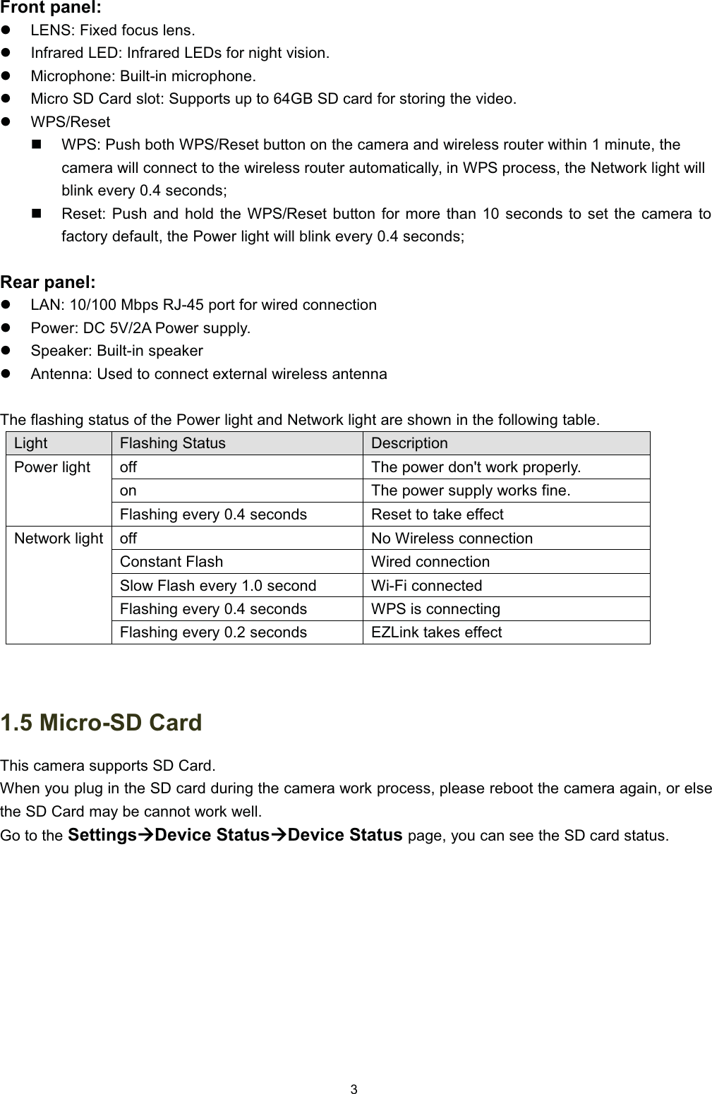 )URQW SDQHOz/(16 )L[HG IRFXV OHQVz,QIUDUHG /(' ,QIUDUHG /('V IRU QLJKW YLVLRQz0LFURSKRQH %XLOWLQ PLFURSKRQHz0LFUR 6' &amp;DUG VORW 6XSSRUWV XS WR *% 6' FDUG IRU VWRULQJ WKH YLGHRz:365HVHW:36 3XVK ERWK :365HVHW EXWWRQ RQ WKH FDPHUD DQG ZLUHOHVV URXWHU ZLWKLQ  PLQXWH WKHFDPHUD ZLOO FRQQHFW WR WKH ZLUHOHVV URXWHU DXWRPDWLFDOO\ LQ :36 SURFHVV WKH 1HWZRUN OLJKW ZLOOEOLQN HYHU\  VHFRQGV5HVHW 3XVK DQG KROG WKH :365HVHW EXWWRQ IRU PRUH WKDQ  VHFRQGV WR VHW WKH FDPHUD WRIDFWRU\ GHIDXOW WKH 3RZHU OLJKW ZLOO EOLQN HYHU\  VHFRQGV5HDU SDQHOz/$1  0ESV 5- SRUW IRU ZLUHG FRQQHFWLRQz3RZHU '&amp; 9$ 3RZHU VXSSO\z6SHDNHU %XLOWLQ VSHDNHUz$QWHQQD 8VHG WR FRQQHFW H[WHUQDO ZLUHOHVV DQWHQQD7KH IODVKLQJ VWDWXV RI WKH 3RZHU OLJKW DQG 1HWZRUN OLJKW DUH VKRZQ LQ WKH IROORZLQJ WDEOH/LJKW)ODVKLQJ 6WDWXV'HVFULSWLRQ3RZHU OLJKWRII7KH SRZHU GRQW ZRUN SURSHUO\RQ7KH SRZHU VXSSO\ ZRUNV ILQH)ODVKLQJ HYHU\  VHFRQGV5HVHW WR WDNH HIIHFW1HWZRUN OLJKWRII1R :LUHOHVV FRQQHFWLRQ&amp;RQVWDQW )ODVK:LUHG FRQQHFWLRQ6ORZ )ODVK HYHU\  VHFRQG:L)L FRQQHFWHG)ODVKLQJ HYHU\  VHFRQGV:36 LV FRQQHFWLQJ)ODVKLQJ HYHU\  VHFRQGV(=/LQN WDNHV HIIHFW 0LFUR6' &amp;DUG7KLV FDPHUD VXSSRUWV 6' &amp;DUG:KHQ \RX SOXJ LQ WKH 6' FDUG GXULQJ WKH FDPHUD ZRUN SURFHVV SOHDVH UHERRW WKH FDPHUD DJDLQ RU HOVHWKH6'&amp;DUGPD\EHFDQQRWZRUNZHOO*R WR WKH 6HWWLQJV&AElig;'HYLFH 6WDWXV&AElig;'HYLFH 6WDWXV SDJH \RX FDQ VHH WKH 6' FDUG VWDWXV