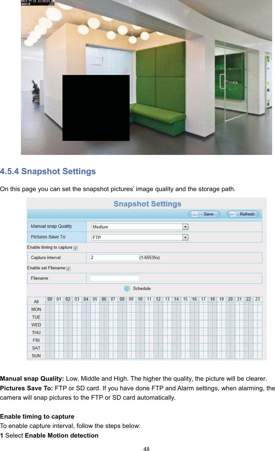  6QDSVKRW 6HWWLQJV2Q WKLV SDJH \RX FDQ VHW WKH VQDSVKRW SLFWXUHV&para; LPDJH TXDOLW\ DQG WKH VWRUDJH SDWK0DQXDO VQDS 4XDOLW\ /RZ 0LGGOH DQG +LJK 7KH KLJKHU WKH TXDOLW\ WKH SLFWXUH ZLOO EH FOHDUHU3LFWXUHV 6DYH 7R )73 RU 6' FDUG ,I \RX KDYH GRQH )73 DQG $ODUP VHWWLQJV ZKHQ DODUPLQJ WKHFDPHUD ZLOO VQDS SLFWXUHV WR WKH )73 RU 6' FDUG DXWRPDWLFDOO\(QDEOH WLPLQJ WR FDSWXUH7R HQDEOH FDSWXUH LQWHUYDO IROORZ WKH VWHSV EHORZ6HOHFW (QDEOH 0RWLRQ GHWHFWLRQ