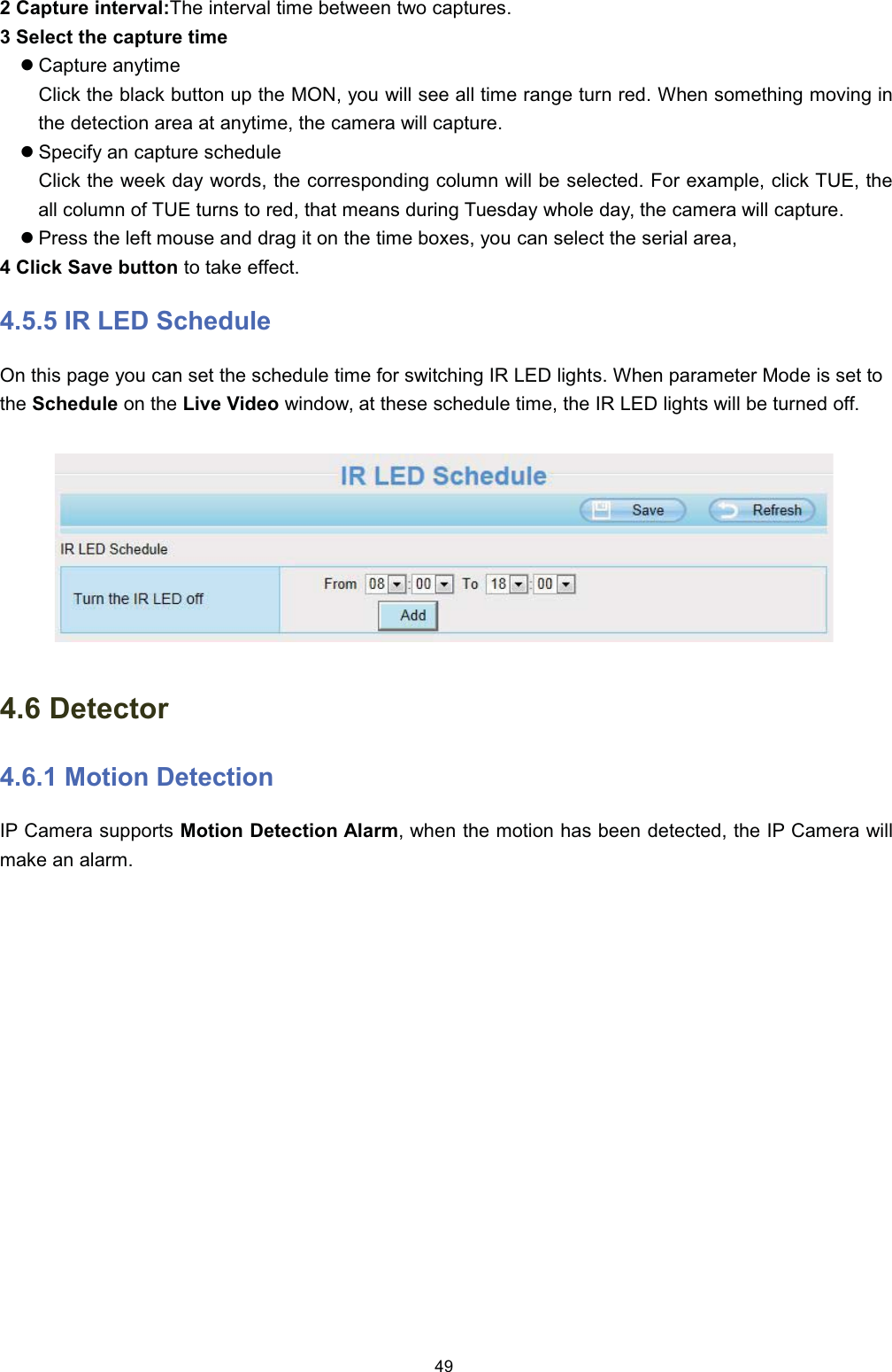  &amp;DSWXUH LQWHUYDO7KH LQWHUYDO WLPH EHWZHHQ WZR FDSWXUHV 6HOHFW WKH FDSWXUH WLPHz&amp;DSWXUH DQ\WLPH&amp;OLFN WKH EODFN EXWWRQ XS WKH 021 \RX ZLOO VHH DOO WLPH UDQJH WXUQ UHG :KHQ VRPHWKLQJ PRYLQJ LQWKH GHWHFWLRQ DUHD DW DQ\WLPH WKH FDPHUD ZLOO FDSWXUHz6SHFLI\ DQ FDSWXUH VFKHGXOH&amp;OLFN WKH ZHHN GD\ ZRUGV WKH FRUUHVSRQGLQJ FROXPQ ZLOO EH VHOHFWHG )RU H[DPSOH FOLFN 78( WKHDOO FROXPQ RI 78( WXUQV WR UHG WKDW PHDQV GXULQJ 7XHVGD\ ZKROH GD\ WKH FDPHUD ZLOO FDSWXUHz3UHVV WKH OHIW PRXVH DQG GUDJ LW RQ WKH WLPH ER[HV \RX FDQ VHOHFW WKH VHULDO DUHD &amp;OLFN 6DYH EXWWRQ WR WDNH HIIHFW ,5 /(' 6FKHGXOH2Q WKLV SDJH \RX FDQ VHW WKH VFKHGXOH WLPH IRU VZLWFKLQJ ,5 /(' OLJKWV :KHQ SDUDPHWHU 0RGH LV VHW WRWKH 6FKHGXOH RQ WKH /LYH 9LGHR ZLQGRZ DW WKHVH VFKHGXOH WLPH WKH ,5 /(' OLJKWV ZLOO EH WXUQHG RII 'HWHFWRU 0RWLRQ 'HWHFWLRQ,3 &amp;DPHUD VXSSRUWV 0RWLRQ 'HWHFWLRQ $ODUP ZKHQ WKH PRWLRQ KDV EHHQ GHWHFWHG WKH ,3 &amp;DPHUD ZLOOPDNH DQ DODUP