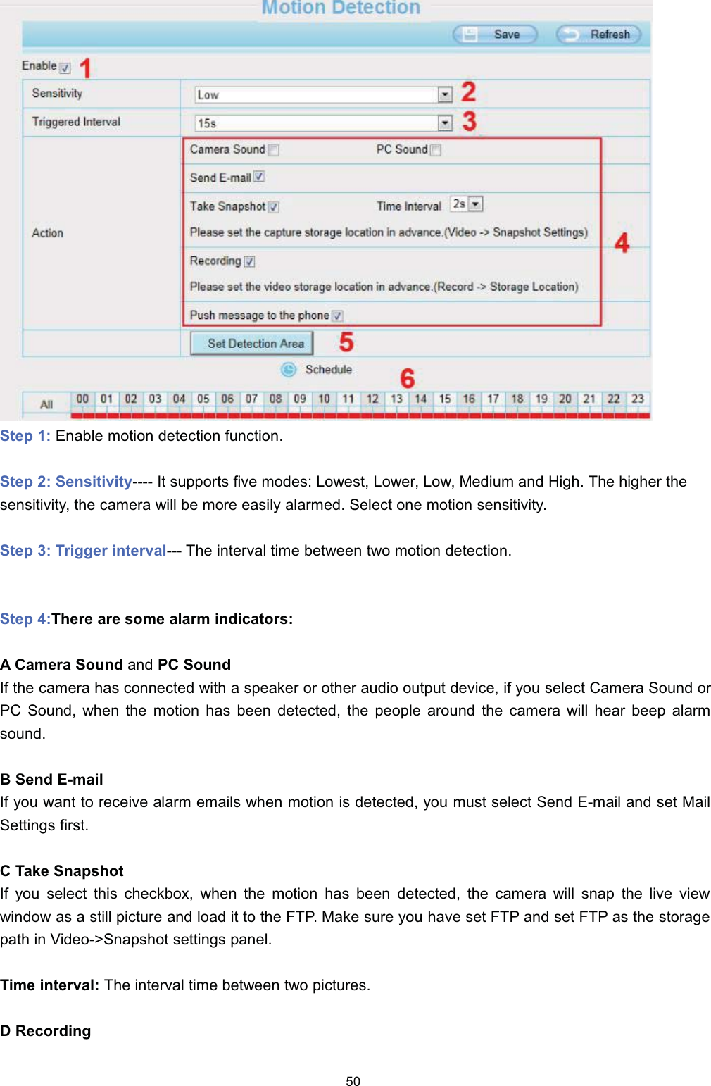 6WHS  (QDEOH PRWLRQ GHWHFWLRQ IXQFWLRQ6WHS  6HQVLWLYLW\ ,W VXSSRUWV ILYH PRGHV /RZHVW /RZHU /RZ 0HGLXP DQG +LJK 7KH KLJKHU WKHVHQVLWLYLW\ WKH FDPHUD ZLOO EH PRUH HDVLO\ DODUPHG 6HOHFW RQH PRWLRQ VHQVLWLYLW\6WHS  7ULJJHU LQWHUYDO 7KH LQWHUYDO WLPH EHWZHHQ WZR PRWLRQ GHWHFWLRQ6WHS 7KHUH DUH VRPH DODUP LQGLFDWRUV$ &amp;DPHUD 6RXQG DQG 3&amp; 6RXQG,I WKH FDPHUD KDV FRQQHFWHG ZLWK D VSHDNHU RU RWKHU DXGLR RXWSXW GHYLFH LI \RX VHOHFW &amp;DPHUD 6RXQG RU3&amp; 6RXQG ZKHQ WKH PRWLRQ KDV EHHQ GHWHFWHG WKH SHRSOH DURXQG WKH FDPHUD ZLOO KHDU EHHS DODUPVRXQG% 6HQG (PDLO,I \RX ZDQW WR UHFHLYH DODUP HPDLOV ZKHQ PRWLRQ LV GHWHFWHG \RX PXVW VHOHFW 6HQG (PDLO DQG VHW 0DLO6HWWLQJV ILUVW&amp; 7DNH 6QDSVKRW,I \RX VHOHFW WKLV FKHFNER[ ZKHQ WKH PRWLRQ KDV EHHQ GHWHFWHG WKH FDPHUD ZLOO VQDS WKH OLYH YLHZZLQGRZ DV D VWLOO SLFWXUH DQG ORDG LW WR WKH )73 0DNH VXUH \RX KDYH VHW )73 DQG VHW )73 DV WKH VWRUDJHSDWK LQ 9LGHR!6QDSVKRW VHWWLQJV SDQHO7LPH LQWHUYDO 7KH LQWHUYDO WLPH EHWZHHQ WZR SLFWXUHV'5HFRUGLQJ