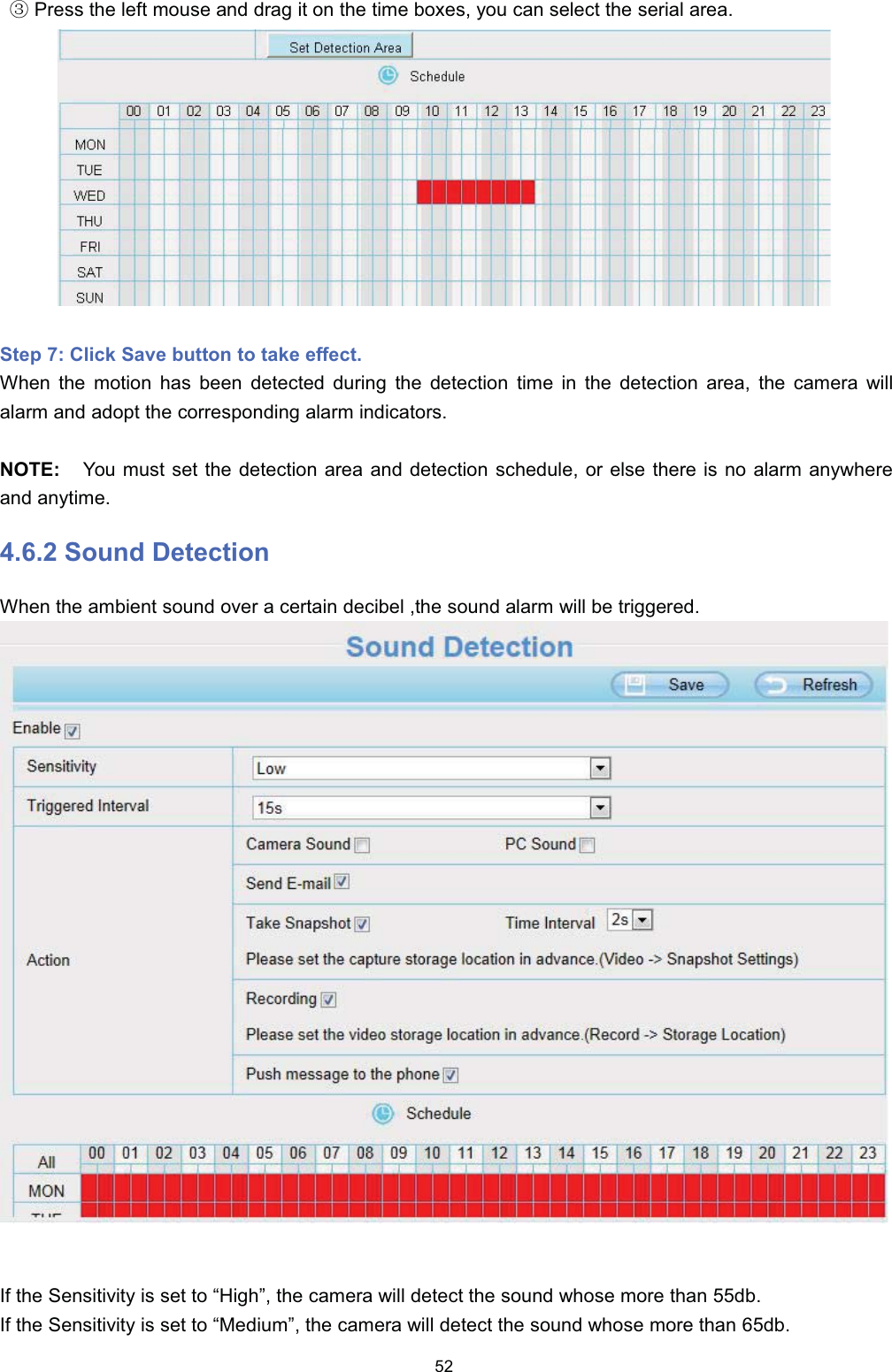 Ĺ3UHVV WKH OHIW PRXVH DQG GUDJ LW RQ WKH WLPH ER[HV \RX FDQ VHOHFW WKH VHULDO DUHD6WHS  &amp;OLFN 6DYH EXWWRQ WR WDNH HIIHFW:KHQ WKH PRWLRQ KDV EHHQ GHWHFWHG GXULQJ WKH GHWHFWLRQ WLPH LQ WKH GHWHFWLRQ DUHD WKH FDPHUD ZLOODODUP DQG DGRSW WKH FRUUHVSRQGLQJ DODUP LQGLFDWRUV127( <RX PXVW VHW WKH GHWHFWLRQ DUHD DQG GHWHFWLRQ VFKHGXOH RU HOVH WKHUH LV QR DODUP DQ\ZKHUHDQG DQ\WLPH 6RXQG 'HWHFWLRQ:KHQ WKH DPELHQW VRXQG RYHU D FHUWDLQ GHFLEHO WKH VRXQG DODUP ZLOO EH WULJJHUHG,I WKH 6HQVLWLYLW\ LV VHW WR &sup3;+LJK&acute; WKH FDPHUD ZLOO GHWHFW WKH VRXQG ZKRVH PRUH WKDQ GE,I WKH 6HQVLWLYLW\ LV VHW WR &sup3;0HGLXP&acute; WKH FDPHUD ZLOO GHWHFW WKH VRXQG ZKRVH PRUH WKDQ GE