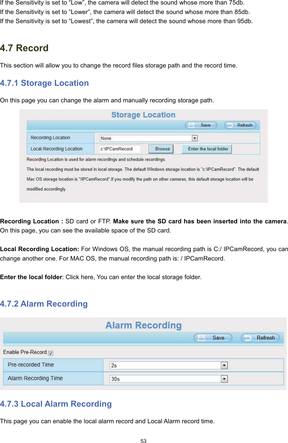 ,I WKH 6HQVLWLYLW\ LV VHW WR &sup3;/RZ&acute; WKH FDPHUD ZLOO GHWHFW WKH VRXQG ZKRVH PRUH WKDQ GE,I WKH 6HQVLWLYLW\ LV VHW WR &sup3;/RZHU&acute; WKH FDPHUD ZLOO GHWHFW WKH VRXQG ZKRVH PRUH WKDQ GE,I WKH 6HQVLWLYLW\ LV VHW WR &sup3;/RZHVW&acute; WKH FDPHUD ZLOO GHWHFW WKH VRXQG ZKRVH PRUH WKDQ GE 5HFRUG7KLV VHFWLRQ ZLOO DOORZ \RX WR FKDQJH WKH UHFRUG ILOHV VWRUDJH SDWK DQG WKH UHFRUG WLPH 6WRUDJH /RFDWLRQ2Q WKLV SDJH \RX FDQ FKDQJH WKH DODUP DQG PDQXDOO\ UHFRUGLQJ VWRUDJH SDWK5HFRUGLQJ /RFDWLRQ  6' FDUG RU )73 0DNH VXUH WKH 6' FDUG KDV EHHQ LQVHUWHG LQWR WKH FDPHUD2Q WKLV SDJH \RX FDQ VHH WKH DYDLODEOH VSDFH RI WKH 6' FDUG/RFDO 5HFRUGLQJ /RFDWLRQ )RU :LQGRZV 26 WKH PDQXDO UHFRUGLQJ SDWK LV &amp; ,3&amp;DP5HFRUG \RX FDQFKDQJH DQRWKHU RQH )RU 0$&amp; 26 WKH PDQXDO UHFRUGLQJ SDWK LV  ,3&amp;DP5HFRUG(QWHU WKH ORFDO IROGHU &amp;OLFN KHUH <RX FDQ HQWHU WKH ORFDO VWRUDJH IROGHU $ODUP 5HFRUGLQJ /RFDO $ODUP 5HFRUGLQJ7KLV SDJH \RX FDQ HQDEOH WKH ORFDO DODUP UHFRUG DQG /RFDO $ODUP UHFRUG WLPH