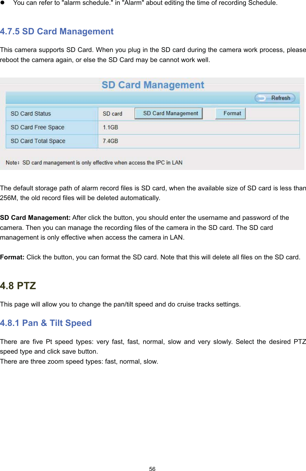 z<RX FDQ UHIHU WR DODUP VFKHGXOH LQ $ODUP DERXW HGLWLQJ WKH WLPH RI UHFRUGLQJ 6FKHGXOH 6' &amp;DUG 0DQDJHPHQW7KLV FDPHUD VXSSRUWV 6' &amp;DUG :KHQ \RX SOXJ LQ WKH 6' FDUG GXULQJ WKH FDPHUD ZRUN SURFHVV SOHDVHUHERRW WKH FDPHUD DJDLQ RU HOVH WKH 6' &amp;DUG PD\ EH FDQQRW ZRUN ZHOO7KH GHIDXOW VWRUDJH SDWK RI DODUP UHFRUG ILOHV LV 6' FDUG ZKHQ WKH DYDLODEOH VL]H RI 6' FDUG LV OHVV WKDQ0 WKH ROG UHFRUG ILOHV ZLOO EH GHOHWHG DXWRPDWLFDOO\6' &amp;DUG 0DQDJHPHQW $IWHU FOLFN WKH EXWWRQ \RX VKRXOG HQWHU WKH XVHUQDPH DQG SDVVZRUG RI WKHFDPHUD 7KHQ \RX FDQ PDQDJH WKH UHFRUGLQJ ILOHV RI WKH FDPHUD LQ WKH 6' FDUG 7KH 6' FDUGPDQDJHPHQW LV RQO\ HIIHFWLYH ZKHQ DFFHVV WKH FDPHUD LQ /$1)RUPDW &amp;OLFN WKH EXWWRQ \RX FDQ IRUPDW WKH 6' FDUG 1RWH WKDW WKLV ZLOO GHOHWH DOO ILOHV RQ WKH 6' FDUG 37=7KLV SDJH ZLOO DOORZ \RX WR FKDQJH WKH SDQWLOW VSHHG DQG GR FUXLVH WUDFNV VHWWLQJV 3DQ  7LOW 6SHHG7KHUH DUH ILYH 3W VSHHG W\SHV YHU\ IDVW IDVW QRUPDO VORZ DQG YHU\ VORZO\ 6HOHFW WKH GHVLUHG 37=VSHHG W\SH DQG FOLFN VDYH EXWWRQ7KHUH DUH WKUHH ]RRP VSHHG W\SHV IDVW QRUPDO VORZ