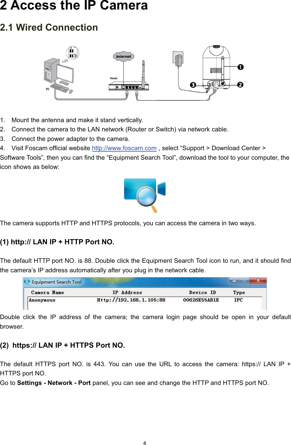  $FFHVV WKH ,3 &amp;DPHUD :LUHG &amp;RQQHFWLRQ 0RXQW WKH DQWHQQD DQG PDNH LW VWDQG YHUWLFDOO\ &amp;RQQHFW WKH FDPHUD WR WKH /$1 QHWZRUN 5RXWHU RU 6ZLWFK YLD QHWZRUN FDEOH &amp;RQQHFW WKH SRZHU DGDSWHU WR WKH FDPHUD 9LVLW )RVFDP RIILFLDO ZHEVLWH KWWSZZZIRVFDPFRP  VHOHFW &sup3;6XSSRUW ! 'RZQORDG &amp;HQWHU !6RIWZDUH 7RROV&acute; WKHQ \RX FDQ ILQG WKH &sup3;(TXLSPHQW 6HDUFK 7RRO&acute; GRZQORDG WKH WRRO WR \RXU FRPSXWHU WKHLFRQ VKRZV DV EHORZ7KH FDPHUD VXSSRUWV +773 DQG +7736 SURWRFROV \RX FDQ DFFHVV WKH FDPHUD LQ WZR ZD\V KWWS /$1 ,3  +773 3RUW 127KH GHIDXOW +773 SRUW 12 LV  'RXEOH FOLFN WKH (TXLSPHQW 6HDUFK 7RRO LFRQ WR UXQ DQG LW VKRXOG ILQGWKH FDPHUD&para;V ,3 DGGUHVV DXWRPDWLFDOO\ DIWHU \RX SOXJ LQ WKH QHWZRUN FDEOH'RXEOH FOLFN WKH ,3 DGGUHVV RI WKH FDPHUD WKH FDPHUD ORJLQ SDJH VKRXOG EH RSHQ LQ \RXU GHIDXOWEURZVHU KWWSV /$1 ,3  +7736 3RUW 127KH GHIDXOW +7736 SRUW 12 LV  <RX FDQ XVH WKH 85/ WR DFFHVV WKH FDPHUD KWWSV /$1 ,3 +7736 SRUW 12*R WR 6HWWLQJV  1HWZRUN  3RUW SDQHO \RX FDQ VHH DQG FKDQJH WKH +773 DQG +7736 SRUW 12