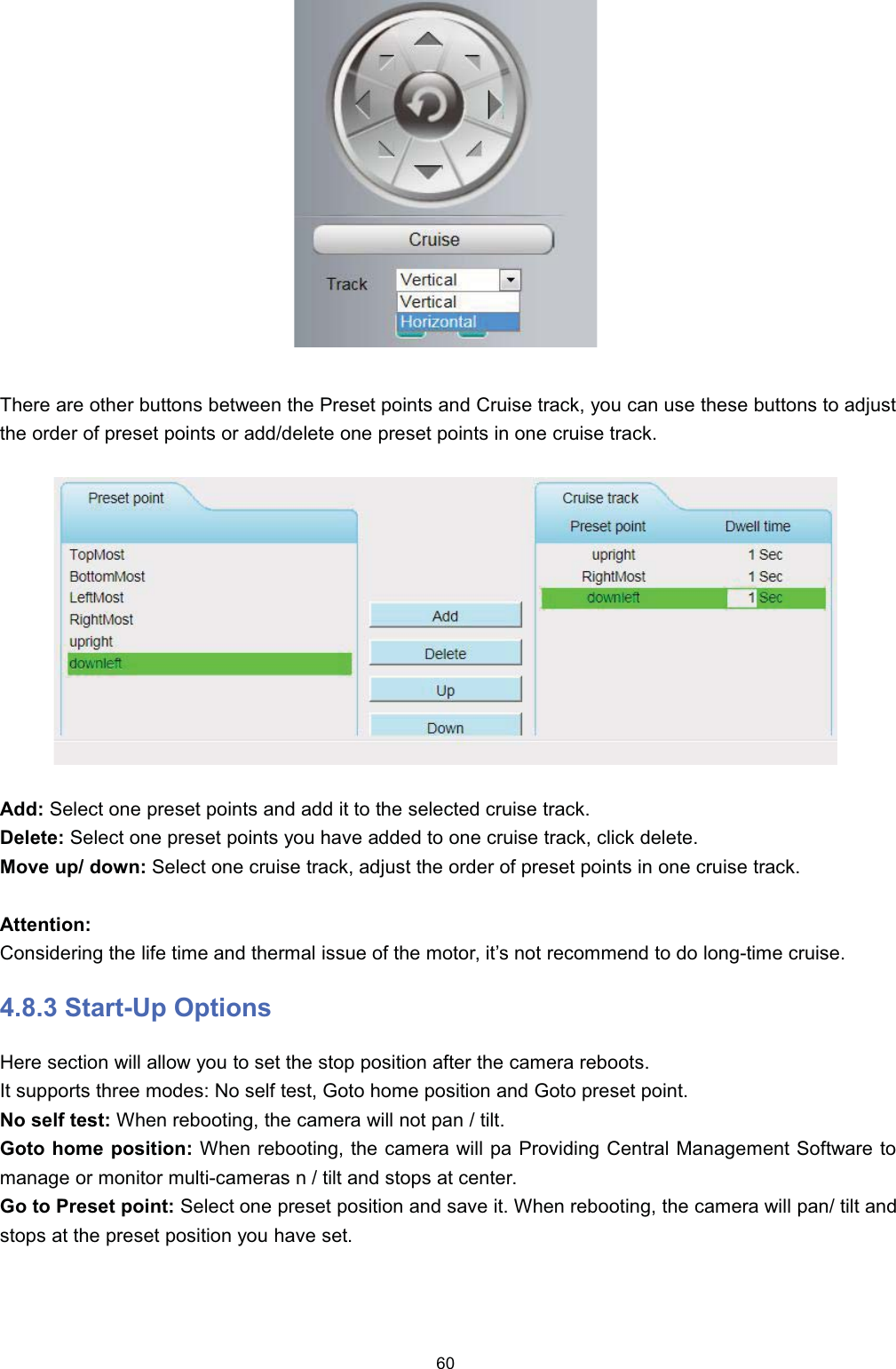 7KHUH DUH RWKHU EXWWRQV EHWZHHQ WKH 3UHVHW SRLQWV DQG &amp;UXLVH WUDFN \RX FDQ XVH WKHVH EXWWRQV WR DGMXVWWKH RUGHU RI SUHVHW SRLQWV RU DGGGHOHWH RQH SUHVHW SRLQWV LQ RQH FUXLVH WUDFN$GG 6HOHFW RQH SUHVHW SRLQWV DQG DGG LW WR WKH VHOHFWHG FUXLVH WUDFN'HOHWH 6HOHFW RQH SUHVHW SRLQWV \RX KDYH DGGHG WR RQH FUXLVH WUDFN FOLFN GHOHWH0RYH XS GRZQ 6HOHFW RQH FUXLVH WUDFN DGMXVW WKH RUGHU RI SUHVHW SRLQWV LQ RQH FUXLVH WUDFN$WWHQWLRQ&amp;RQVLGHULQJ WKH OLIH WLPH DQG WKHUPDO LVVXH RI WKH PRWRU LW&para;V QRW UHFRPPHQG WR GR ORQJWLPH FUXLVH 6WDUW8S 2SWLRQV+HUH VHFWLRQ ZLOO DOORZ \RX WR VHW WKH VWRS SRVLWLRQ DIWHU WKH FDPHUD UHERRWV,W VXSSRUWV WKUHH PRGHV 1R VHOI WHVW *RWR KRPH SRVLWLRQ DQG *RWR SUHVHW SRLQW1R VHOI WHVW :KHQ UHERRWLQJ WKH FDPHUD ZLOO QRW SDQ  WLOW*RWR KRPH SRVLWLRQ :KHQ UHERRWLQJ WKH FDPHUD ZLOO SD 3URYLGLQJ &amp;HQWUDO 0DQDJHPHQW 6RIWZDUH WRPDQDJH RU PRQLWRU PXOWLFDPHUDV Q  WLOW DQG VWRSV DW FHQWHU*R WR 3UHVHW SRLQW 6HOHFW RQH SUHVHW SRVLWLRQ DQG VDYH LW :KHQ UHERRWLQJ WKH FDPHUD ZLOO SDQ WLOW DQGVWRSV DW WKH SUHVHW SRVLWLRQ \RX KDYH VHW