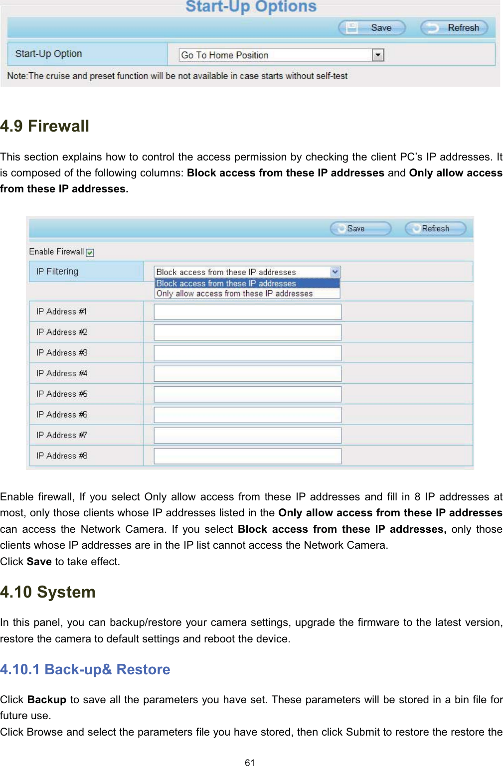  )LUHZDOO7KLV VHFWLRQ H[SODLQV KRZ WR FRQWURO WKH DFFHVV SHUPLVVLRQ E\ FKHFNLQJ WKH FOLHQW 3&amp;&para;V ,3 DGGUHVVHV ,WLV FRPSRVHG RI WKH IROORZLQJ FROXPQV %ORFN DFFHVV IURP WKHVH ,3 DGGUHVVHV DQG 2QO\ DOORZ DFFHVVIURP WKHVH ,3 DGGUHVVHV(QDEOH ILUHZDOO ,I \RX VHOHFW 2QO\ DOORZ DFFHVV IURP WKHVH ,3 DGGUHVVHV DQG ILOO LQ  ,3 DGGUHVVHV DWPRVW RQO\ WKRVH FOLHQWV ZKRVH ,3 DGGUHVVHV OLVWHG LQ WKH 2QO\ DOORZ DFFHVV IURP WKHVH ,3 DGGUHVVHVFDQ DFFHVV WKH 1HWZRUN &amp;DPHUD ,I \RX VHOHFW %ORFN DFFHVV IURP WKHVH ,3 DGGUHVVHV RQO\ WKRVHFOLHQWV ZKRVH ,3 DGGUHVVHV DUH LQ WKH ,3 OLVW FDQQRW DFFHVV WKH 1HWZRUN &amp;DPHUD&amp;OLFN 6DYH WR WDNH HIIHFW 6\VWHP,Q WKLV SDQHO \RX FDQ EDFNXSUHVWRUH \RXU FDPHUD VHWWLQJV XSJUDGH WKH ILUPZDUH WR WKH ODWHVW YHUVLRQUHVWRUH WKH FDPHUD WR GHIDXOW VHWWLQJV DQG UHERRW WKH GHYLFH %DFNXS 5HVWRUH&amp;OLFN %DFNXS WR VDYH DOO WKH SDUDPHWHUV \RX KDYH VHW 7KHVH SDUDPHWHUV ZLOO EH VWRUHG LQ D ELQ ILOH IRUIXWXUH XVH&amp;OLFN %URZVH DQG VHOHFW WKH SDUDPHWHUV ILOH \RX KDYH VWRUHG WKHQ FOLFN 6XEPLW WR UHVWRUH WKH UHVWRUH WKH