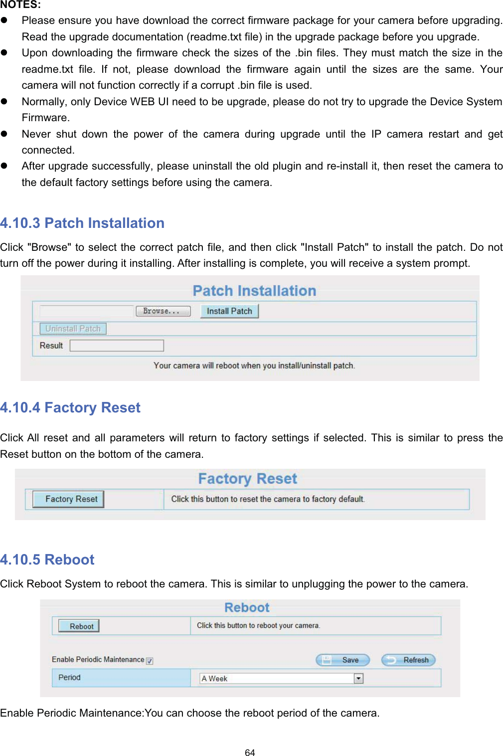 127(6z3OHDVH HQVXUH \RX KDYH GRZQORDG WKH FRUUHFW ILUPZDUH SDFNDJH IRU \RXU FDPHUD EHIRUH XSJUDGLQJ5HDG WKH XSJUDGH GRFXPHQWDWLRQ UHDGPHW[W ILOH LQ WKH XSJUDGH SDFNDJH EHIRUH \RX XSJUDGHz8SRQ GRZQORDGLQJ WKH ILUPZDUH FKHFN WKH VL]HV RI WKH ELQ ILOHV 7KH\ PXVW PDWFK WKH VL]H LQ WKHUHDGPHW[W ILOH ,I QRW SOHDVH GRZQORDG WKH ILUPZDUH DJDLQ XQWLO WKH VL]HV DUH WKH VDPH <RXUFDPHUD ZLOO QRW IXQFWLRQ FRUUHFWO\ LI D FRUUXSW ELQ ILOH LV XVHGz1RUPDOO\ RQO\ 'HYLFH :(% 8, QHHG WR EH XSJUDGH SOHDVH GR QRW WU\ WR XSJUDGH WKH 'HYLFH 6\VWHP)LUPZDUHz1HYHU VKXW GRZQ WKH SRZHU RI WKH FDPHUD GXULQJ XSJUDGH XQWLO WKH ,3 FDPHUD UHVWDUW DQG JHWFRQQHFWHGz$IWHU XSJUDGH VXFFHVVIXOO\ SOHDVH XQLQVWDOO WKH ROG SOXJLQ DQG UHLQVWDOO LW WKHQ UHVHW WKH FDPHUD WRWKH GHIDXOW IDFWRU\ VHWWLQJV EHIRUH XVLQJ WKH FDPHUD 3DWFK ,QVWDOODWLRQ&amp;OLFN %URZVH WR VHOHFW WKH FRUUHFW SDWFK ILOH DQG WKHQ FOLFN ,QVWDOO 3DWFK WR LQVWDOO WKH SDWFK 'R QRWWXUQ RII WKH SRZHU GXULQJ LW LQVWDOOLQJ $IWHU LQVWDOOLQJ LV FRPSOHWH \RX ZLOO UHFHLYH D V\VWHP SURPSW )DFWRU\ 5HVHW&amp;OLFN $OO UHVHW DQG DOO SDUDPHWHUV ZLOO UHWXUQ WR IDFWRU\ VHWWLQJV LI VHOHFWHG 7KLV LV VLPLODU WR SUHVV WKH5HVHW EXWWRQ RQ WKH ERWWRP RI WKH FDPHUD 5HERRW&amp;OLFN 5HERRW 6\VWHP WR UHERRW WKH FDPHUD 7KLV LV VLPLODU WR XQSOXJJLQJ WKH SRZHU WR WKH FDPHUD(QDEOH 3HULRGLF 0DLQWHQDQFH<RX FDQ FKRRVH WKH UHERRW SHULRG RI WKH FDPHUD