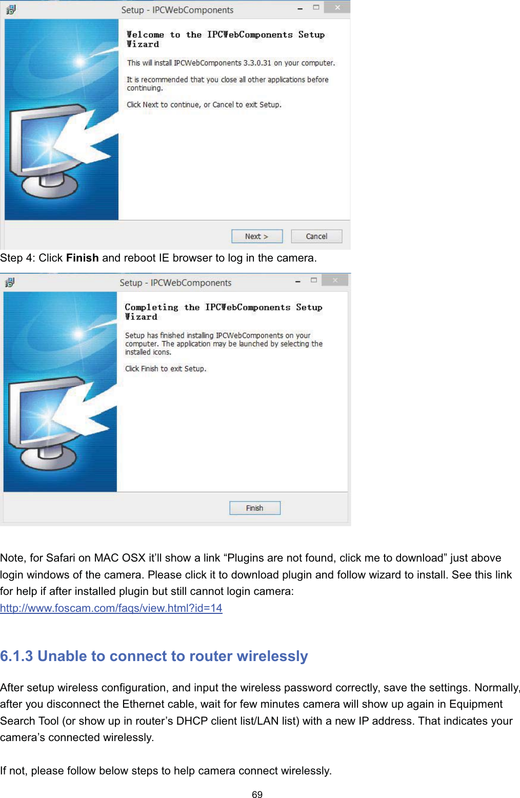 6WHS  &amp;OLFN )LQLVK DQG UHERRW ,( EURZVHU WR ORJ LQ WKH FDPHUD1RWH IRU 6DIDUL RQ 0$&amp; 26; LW&para;OO VKRZ D OLQN &sup3;3OXJLQV DUH QRW IRXQG FOLFN PH WR GRZQORDG&acute; MXVW DERYHORJLQ ZLQGRZV RI WKH FDPHUD 3OHDVH FOLFN LW WR GRZQORDG SOXJLQ DQG IROORZ ZL]DUG WR LQVWDOO 6HH WKLV OLQNIRU KHOS LI DIWHU LQVWDOOHG SOXJLQ EXW VWLOO FDQQRW ORJLQ FDPHUDKWWSZZZIRVFDPFRPIDTVYLHZKWPO"LG  8QDEOH WR FRQQHFW WR URXWHU ZLUHOHVVO\$IWHU VHWXS ZLUHOHVV FRQILJXUDWLRQ DQG LQSXW WKH ZLUHOHVV SDVVZRUG FRUUHFWO\ VDYH WKH VHWWLQJV 1RUPDOO\DIWHU \RX GLVFRQQHFW WKH (WKHUQHW FDEOH ZDLW IRU IHZ PLQXWHV FDPHUD ZLOO VKRZ XS DJDLQ LQ (TXLSPHQW6HDUFK 7RRO RU VKRZ XS LQ URXWHU&para;V '+&amp;3 FOLHQW OLVW/$1 OLVW ZLWK D QHZ ,3 DGGUHVV 7KDW LQGLFDWHV \RXUFDPHUD&para;V FRQQHFWHG ZLUHOHVVO\,I QRW SOHDVH IROORZ EHORZ VWHSV WR KHOS FDPHUD FRQQHFW ZLUHOHVVO\