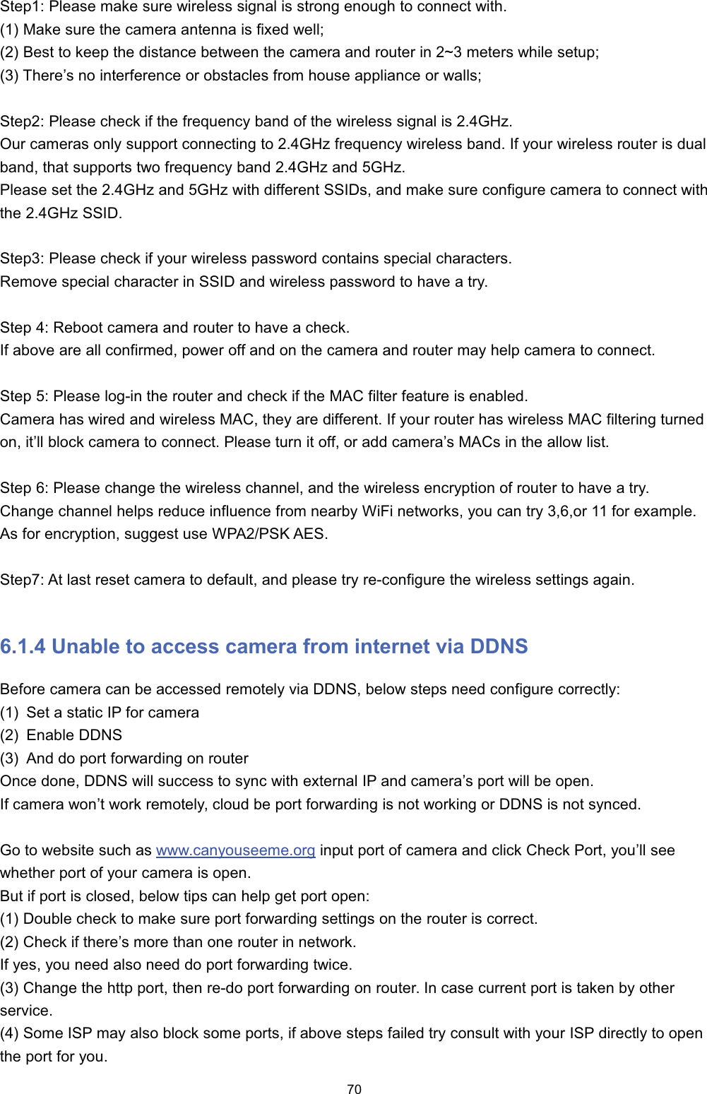 6WHS 3OHDVH PDNH VXUH ZLUHOHVV VLJQDO LV VWURQJ HQRXJK WR FRQQHFW ZLWK 0DNH VXUH WKH FDPHUD DQWHQQD LV IL[HG ZHOO %HVW WR NHHS WKH GLVWDQFH EHWZHHQ WKH FDPHUD DQG URXWHU LQ a PHWHUV ZKLOH VHWXS 7KHUH&para;V QR LQWHUIHUHQFH RU REVWDFOHV IURP KRXVH DSSOLDQFH RU ZDOOV6WHS 3OHDVH FKHFN LI WKH IUHTXHQF\ EDQG RI WKH ZLUHOHVV VLJQDO LV *+]2XU FDPHUDV RQO\ VXSSRUW FRQQHFWLQJ WR *+] IUHTXHQF\ ZLUHOHVV EDQG ,I \RXU ZLUHOHVV URXWHU LV GXDOEDQG WKDW VXSSRUWV WZR IUHTXHQF\ EDQG *+] DQG *+]3OHDVH VHW WKH *+] DQG *+] ZLWK GLIIHUHQW 66,'V DQG PDNH VXUH FRQILJXUH FDPHUD WR FRQQHFW ZLWKWKH *+] 66,'6WHS 3OHDVH FKHFN LI \RXU ZLUHOHVV SDVVZRUG FRQWDLQV VSHFLDO FKDUDFWHUV5HPRYH VSHFLDO FKDUDFWHU LQ 66,' DQG ZLUHOHVV SDVVZRUG WR KDYH D WU\6WHS  5HERRW FDPHUD DQG URXWHU WR KDYH D FKHFN,I DERYH DUH DOO FRQILUPHG SRZHU RII DQG RQ WKH FDPHUD DQG URXWHU PD\ KHOS FDPHUD WR FRQQHFW6WHS  3OHDVH ORJLQ WKH URXWHU DQG FKHFN LI WKH 0$&amp; ILOWHU IHDWXUH LV HQDEOHG&amp;DPHUD KDV ZLUHG DQG ZLUHOHVV 0$&amp; WKH\ DUH GLIIHUHQW ,I \RXU URXWHU KDV ZLUHOHVV 0$&amp; ILOWHULQJ WXUQHGRQ LW&para;OO EORFN FDPHUD WR FRQQHFW 3OHDVH WXUQ LW RII RU DGG FDPHUD&para;V 0$&amp;V LQ WKH DOORZ OLVW6WHS  3OHDVH FKDQJH WKH ZLUHOHVV FKDQQHO DQG WKH ZLUHOHVV HQFU\SWLRQ RI URXWHU WR KDYH D WU\&amp;KDQJH FKDQQHO KHOSV UHGXFH LQIOXHQFH IURP QHDUE\ :L)L QHWZRUNV \RX FDQ WU\ RU  IRU H[DPSOH$V IRU HQFU\SWLRQ VXJJHVW XVH :3$36. $(66WHS $W ODVW UHVHW FDPHUD WR GHIDXOW DQG SOHDVH WU\ UHFRQILJXUH WKH ZLUHOHVV VHWWLQJV DJDLQ 8QDEOH WR DFFHVV FDPHUD IURP LQWHUQHW YLD ''16%HIRUH FDPHUD FDQ EH DFFHVVHG UHPRWHO\ YLD ''16 EHORZ VWHSV QHHG FRQILJXUH FRUUHFWO\ 6HW D VWDWLF ,3 IRU FDPHUD (QDEOH ''16 $QG GR SRUW IRUZDUGLQJ RQ URXWHU2QFH GRQH ''16 ZLOO VXFFHVV WR V\QF ZLWK H[WHUQDO ,3 DQG FDPHUD&para;V SRUW ZLOO EH RSHQ,I FDPHUD ZRQ&para;W ZRUN UHPRWHO\ FORXG EH SRUW IRUZDUGLQJ LV QRW ZRUNLQJ RU ''16 LV QRW V\QFHG*R WR ZHEVLWH VXFK DV ZZZFDQ\RXVHHPHRUJ LQSXW SRUW RI FDPHUD DQG FOLFN &amp;KHFN 3RUW \RX&para;OO VHHZKHWKHU SRUW RI \RXU FDPHUD LV RSHQ%XW LI SRUW LV FORVHG EHORZ WLSV FDQ KHOS JHW SRUW RSHQ 'RXEOH FKHFN WR PDNH VXUH SRUW IRUZDUGLQJ VHWWLQJV RQ WKH URXWHU LV FRUUHFW &amp;KHFN LI WKHUH&para;V PRUH WKDQ RQH URXWHU LQ QHWZRUN,I \HV \RX QHHG DOVR QHHG GR SRUW IRUZDUGLQJ WZLFH &amp;KDQJH WKH KWWS SRUW WKHQ UHGR SRUW IRUZDUGLQJ RQ URXWHU ,Q FDVH FXUUHQW SRUW LV WDNHQ E\ RWKHUVHUYLFH 6RPH ,63 PD\ DOVR EORFN VRPH SRUWV LI DERYH VWHSV IDLOHG WU\ FRQVXOW ZLWK \RXU ,63 GLUHFWO\ WR RSHQWKH SRUW IRU \RX