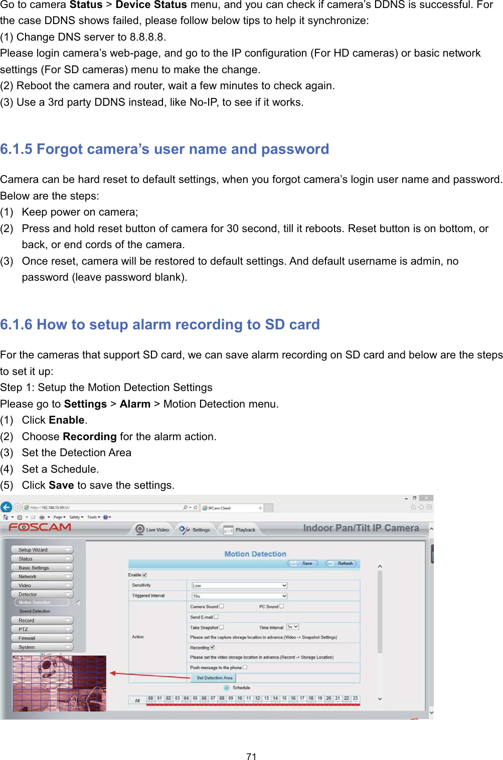*R WR FDPHUD 6WDWXV !'HYLFH 6WDWXV PHQX DQG \RX FDQ FKHFN LI FDPHUD&para;V ''16 LV VXFFHVVIXO )RUWKH FDVH ''16 VKRZV IDLOHG SOHDVH IROORZ EHORZ WLSV WR KHOS LW V\QFKURQL]H &amp;KDQJH '16 VHUYHU WR 3OHDVH ORJLQ FDPHUD&para;V ZHESDJH DQG JR WR WKH ,3 FRQILJXUDWLRQ )RU +' FDPHUDV RU EDVLF QHWZRUNVHWWLQJV )RU 6' FDPHUDV PHQX WR PDNH WKH FKDQJH 5HERRW WKH FDPHUD DQG URXWHU ZDLW D IHZ PLQXWHV WR FKHFN DJDLQ 8VH D UG SDUW\ ''16 LQVWHDG OLNH 1R,3 WR VHH LI LW ZRUNV )RUJRW FDPHUD&para;V XVHU QDPH DQG SDVVZRUG&amp;DPHUD FDQ EH KDUG UHVHW WR GHIDXOW VHWWLQJV ZKHQ \RX IRUJRW FDPHUD&para;V ORJLQ XVHU QDPH DQG SDVVZRUG%HORZ DUH WKH VWHSV .HHS SRZHU RQ FDPHUD 3UHVV DQG KROG UHVHW EXWWRQ RI FDPHUD IRU  VHFRQG WLOO LW UHERRWV 5HVHW EXWWRQ LV RQ ERWWRP RUEDFN RU HQG FRUGV RI WKH FDPHUD 2QFH UHVHW FDPHUD ZLOO EH UHVWRUHG WR GHIDXOW VHWWLQJV $QG GHIDXOW XVHUQDPH LV DGPLQ QRSDVVZRUG OHDYH SDVVZRUG EODQN +RZ WR VHWXS DODUP UHFRUGLQJ WR 6' FDUG)RU WKH FDPHUDV WKDW VXSSRUW 6' FDUG ZH FDQ VDYH DODUP UHFRUGLQJ RQ 6' FDUG DQG EHORZ DUH WKH VWHSVWR VHW LW XS6WHS  6HWXS WKH 0RWLRQ 'HWHFWLRQ 6HWWLQJV3OHDVH JR WR 6HWWLQJV !$ODUP ! 0RWLRQ 'HWHFWLRQ PHQX &amp;OLFN (QDEOH &amp;KRRVH 5HFRUGLQJ IRU WKH DODUP DFWLRQ 6HW WKH 'HWHFWLRQ $UHD 6HW D 6FKHGXOH &amp;OLFN 6DYH WR VDYH WKH VHWWLQJV