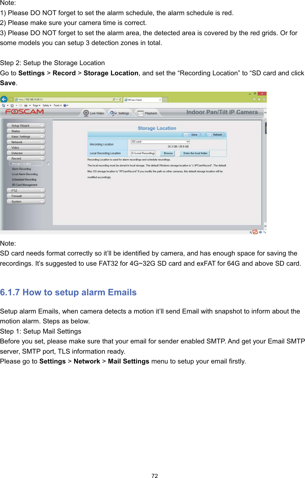 1RWH 3OHDVH '2 127 IRUJHW WR VHW WKH DODUP VFKHGXOH WKH DODUP VFKHGXOH LV UHG 3OHDVH PDNH VXUH \RXU FDPHUD WLPH LV FRUUHFW 3OHDVH '2 127 IRUJHW WR VHW WKH DODUP DUHD WKH GHWHFWHG DUHD LV FRYHUHG E\ WKH UHG JULGV 2U IRUVRPH PRGHOV \RX FDQ VHWXS  GHWHFWLRQ ]RQHV LQ WRWDO6WHS  6HWXS WKH 6WRUDJH /RFDWLRQ*R WR 6HWWLQJV !5HFRUG !6WRUDJH /RFDWLRQ DQG VHW WKH &sup3;5HFRUGLQJ /RFDWLRQ&acute; WR &sup3;6' FDUG DQG FOLFN6DYH1RWH6' FDUG QHHGV IRUPDW FRUUHFWO\ VR LW&para;OO EH LGHQWLILHG E\ FDPHUD DQG KDV HQRXJK VSDFH IRU VDYLQJ WKHUHFRUGLQJV ,W&para;V VXJJHVWHG WR XVH )$7 IRU *a* 6' FDUG DQG H[)$7 IRU * DQG DERYH 6' FDUG +RZ WR VHWXS DODUP (PDLOV6HWXS DODUP (PDLOV ZKHQ FDPHUD GHWHFWV D PRWLRQ LW&para;OO VHQG (PDLO ZLWK VQDSVKRW WR LQIRUP DERXW WKHPRWLRQ DODUP 6WHSV DV EHORZ6WHS  6HWXS 0DLO 6HWWLQJV%HIRUH \RX VHW SOHDVH PDNH VXUH WKDW \RXU HPDLO IRU VHQGHU HQDEOHG 6073 $QG JHW \RXU (PDLO 6073VHUYHU 6073 SRUW 7/6 LQIRUPDWLRQ UHDG\3OHDVH JR WR 6HWWLQJV !1HWZRUN !0DLO 6HWWLQJV PHQX WR VHWXS \RXU HPDLO ILUVWO\