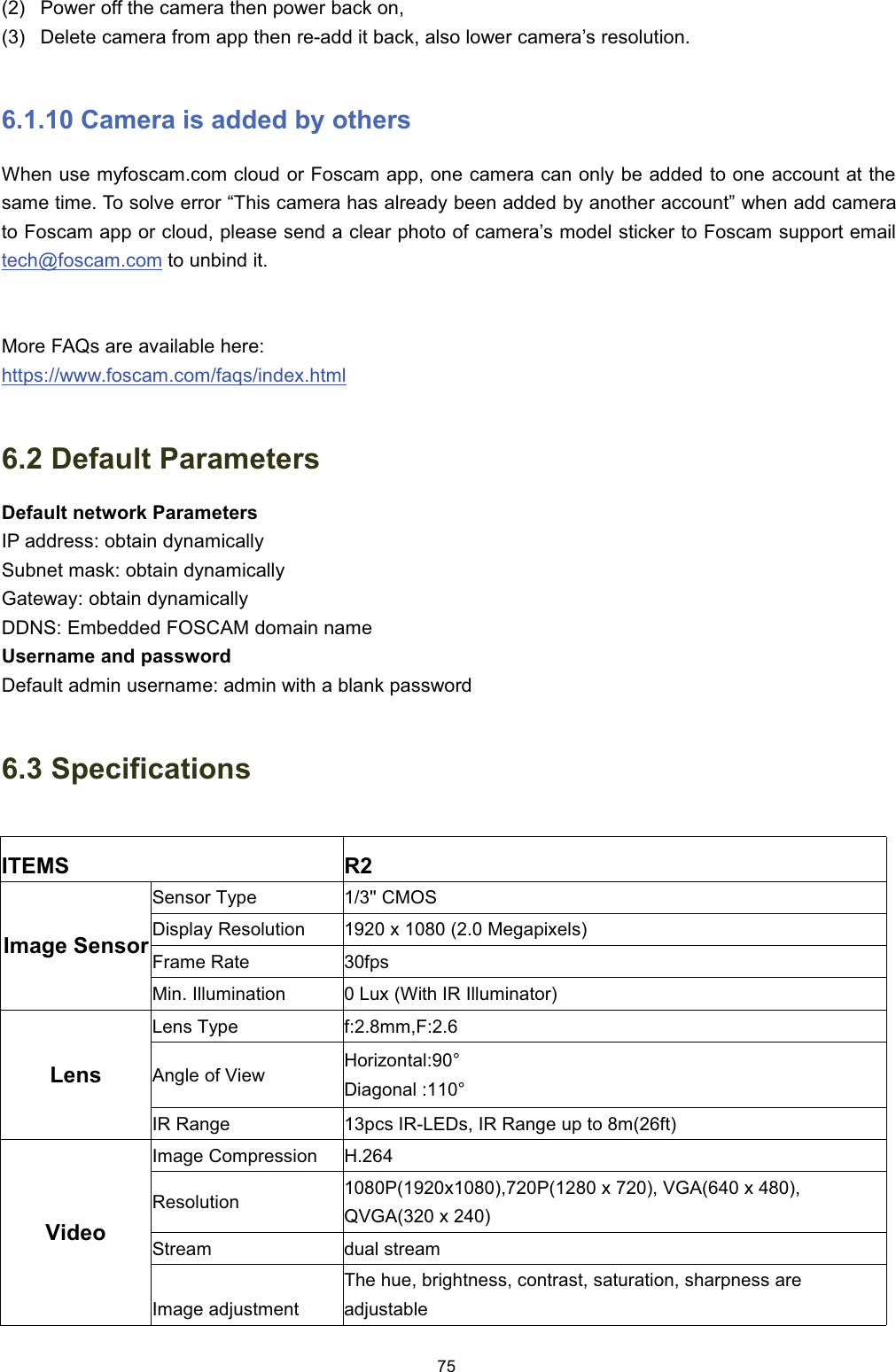  3RZHU RII WKH FDPHUD WKHQ SRZHU EDFN RQ 'HOHWH FDPHUD IURP DSS WKHQ UHDGG LW EDFN DOVR ORZHU FDPHUD&para;V UHVROXWLRQ &amp;DPHUD LV DGGHG E\ RWKHUV:KHQ XVH P\IRVFDPFRP FORXG RU )RVFDP DSS RQH FDPHUD FDQ RQO\ EH DGGHG WR RQH DFFRXQW DW WKHVDPH WLPH 7R VROYH HUURU &sup3;7KLV FDPHUD KDV DOUHDG\ EHHQ DGGHG E\ DQRWKHU DFFRXQW&acute; ZKHQ DGG FDPHUDWR )RVFDP DSS RU FORXG SOHDVH VHQG D FOHDU SKRWR RI FDPHUD&para;V PRGHO VWLFNHU WR )RVFDP VXSSRUW HPDLOWHFK#IRVFDPFRP WR XQELQG LW0RUH )$4V DUH DYDLODEOH KHUHKWWSVZZZIRVFDPFRPIDTVLQGH[KWPO 'HIDXOW 3DUDPHWHUV'HIDXOW QHWZRUN 3DUDPHWHUV,3 DGGUHVV REWDLQ G\QDPLFDOO\6XEQHW PDVN REWDLQ G\QDPLFDOO\*DWHZD\ REWDLQ G\QDPLFDOO\''16 (PEHGGHG )26&amp;$0 GRPDLQ QDPH8VHUQDPH DQG SDVVZRUG'HIDXOW DGPLQ XVHUQDPH DGPLQ ZLWK D EODQN SDVVZRUG 6SHFLILFDWLRQV,7(065,PDJH 6HQVRU6HQVRU 7\SH &amp;026'LVSOD\ 5HVROXWLRQ [   0HJDSL[HOV)UDPH 5DWHISV0LQ ,OOXPLQDWLRQ/X[:LWK,5,OOXPLQDWRU/HQV/HQV 7\SHIPP)$QJOH RI 9LHZ+RUL]RQWDO'LDJRQDO ,5 5DQJHSFV ,5/('V ,5 5DQJH XS WR PIW9LGHR,PDJH &amp;RPSUHVVLRQ+5HVROXWLRQ3[3 [  9*$ [ 49*$ [ 6WUHDPGXDO VWUHDP,PDJH DGMXVWPHQW7KH KXH EULJKWQHVV FRQWUDVW VDWXUDWLRQ VKDUSQHVV DUHDGMXVWDEOH