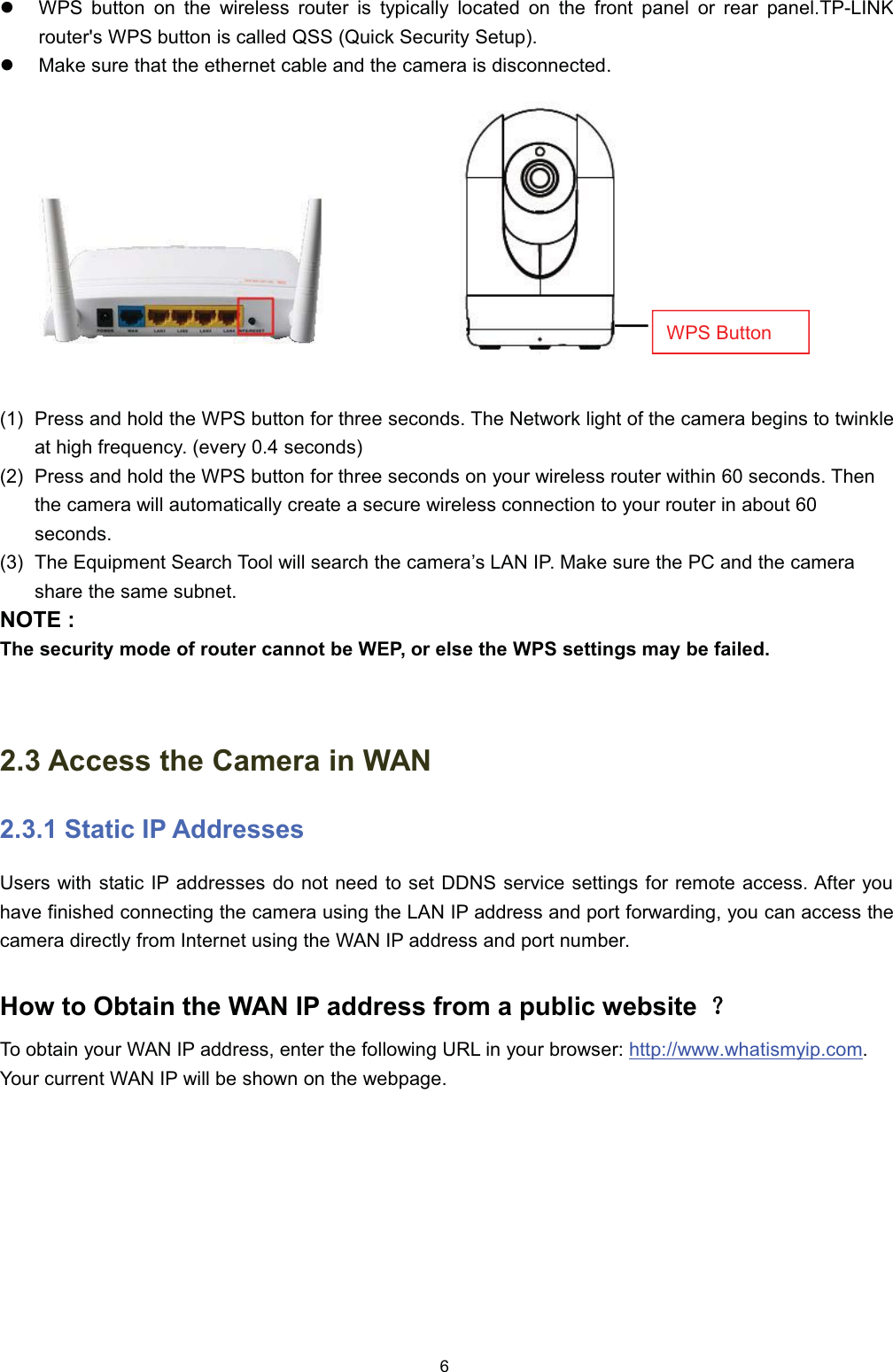 z:36 EXWWRQ RQ WKH ZLUHOHVV URXWHU LV W\SLFDOO\ ORFDWHG RQ WKH IURQW SDQHO RU UHDU SDQHO73/,1.URXWHUV :36 EXWWRQ LV FDOOHG 466 4XLFN 6HFXULW\ 6HWXSz0DNH VXUH WKDW WKH HWKHUQHW FDEOH DQG WKH FDPHUD LV GLVFRQQHFWHG 3UHVV DQG KROG WKH :36 EXWWRQ IRU WKUHH VHFRQGV 7KH 1HWZRUN OLJKW RI WKH FDPHUD EHJLQV WR WZLQNOHDW KLJK IUHTXHQF\ HYHU\  VHFRQGV 3UHVV DQG KROG WKH :36 EXWWRQ IRU WKUHH VHFRQGV RQ \RXU ZLUHOHVV URXWHU ZLWKLQ  VHFRQGV 7KHQWKH FDPHUD ZLOO DXWRPDWLFDOO\ FUHDWH D VHFXUH ZLUHOHVV FRQQHFWLRQ WR \RXU URXWHU LQ DERXW VHFRQGV 7KH (TXLSPHQW 6HDUFK 7RRO ZLOO VHDUFK WKH FDPHUD&para;V /$1 ,3 0DNH VXUH WKH 3&amp; DQG WKH FDPHUDVKDUH WKH VDPH VXEQHW127( 7KH VHFXULW\ PRGH RI URXWHU FDQQRW EH :(3 RU HOVH WKH :36 VHWWLQJV PD\ EH IDLOHG $FFHVV WKH &amp;DPHUD LQ :$1 6WDWLF ,3 $GGUHVVHV8VHUV ZLWK VWDWLF ,3 DGGUHVVHV GR QRW QHHG WR VHW ''16 VHUYLFH VHWWLQJV IRU UHPRWH DFFHVV $IWHU \RXKDYH ILQLVKHG FRQQHFWLQJ WKH FDPHUD XVLQJ WKH /$1 ,3 DGGUHVV DQG SRUW IRUZDUGLQJ \RX FDQ DFFHVV WKHFDPHUD GLUHFWO\ IURP ,QWHUQHW XVLQJ WKH :$1 ,3 DGGUHVV DQG SRUW QXPEHU+RZ WR 2EWDLQ WKH :$1 ,3 DGGUHVV IURP D SXEOLF ZHEVLWH ˛˛7R REWDLQ \RXU :$1 ,3 DGGUHVV HQWHU WKH IROORZLQJ 85/ LQ \RXU EURZVHU KWWSZZZZKDWLVP\LSFRP<RXU FXUUHQW :$1 ,3 ZLOO EH VKRZQ RQ WKH ZHESDJH:36 %XWWRQ