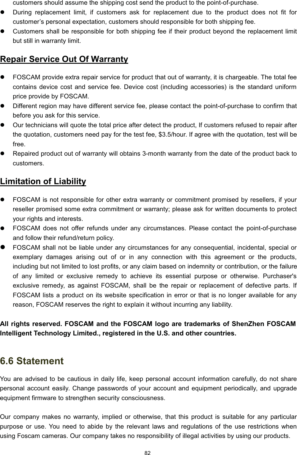 FXVWRPHUV VKRXOG DVVXPH WKH VKLSSLQJ FRVW VHQG WKH SURGXFW WR WKH SRLQWRISXUFKDVHz'XULQJ UHSODFHPHQW OLPLW LI FXVWRPHUV DVN IRU UHSODFHPHQW GXH WR WKH SURGXFW GRHV QRW ILW IRUFXVWRPHU&para;V SHUVRQDO H[SHFWDWLRQ FXVWRPHUV VKRXOG UHVSRQVLEOH IRU ERWK VKLSSLQJ IHHz&amp;XVWRPHUV VKDOO EH UHVSRQVLEOH IRU ERWK VKLSSLQJ IHH LI WKHLU SURGXFW EH\RQG WKH UHSODFHPHQW OLPLWEXW VWLOO LQ ZDUUDQW\ OLPLW5HSDLU 6HUYLFH 2XW 2I :DUUDQW\z)26&amp;$0 SURYLGH H[WUD UHSDLU VHUYLFH IRU SURGXFW WKDW RXW RI ZDUUDQW\ LW LV FKDUJHDEOH 7KH WRWDO IHHFRQWDLQV GHYLFH FRVW DQG VHUYLFH IHH 'HYLFH FRVW LQFOXGLQJ DFFHVVRULHV LV WKH VWDQGDUG XQLIRUPSULFH SURYLGH E\ )26&amp;$0z'LIIHUHQW UHJLRQ PD\ KDYH GLIIHUHQW VHUYLFH IHH SOHDVH FRQWDFW WKH SRLQWRISXUFKDVH WR FRQILUP WKDWEHIRUH \RX DVN IRU WKLV VHUYLFHz2XU WHFKQLFLDQV ZLOO TXRWH WKH WRWDO SULFH DIWHU GHWHFW WKH SURGXFW ,I FXVWRPHUV UHIXVHG WR UHSDLU DIWHUWKH TXRWDWLRQ FXVWRPHUV QHHG SD\ IRU WKH WHVW IHH KRXU ,I DJUHH ZLWK WKH TXRWDWLRQ WHVW ZLOO EHIUHHz5HSDLUHG SURGXFW RXW RI ZDUUDQW\ ZLOO REWDLQV PRQWK ZDUUDQW\ IURP WKH GDWH RI WKH SURGXFW EDFN WRFXVWRPHUV/LPLWDWLRQ RI /LDELOLW\z)26&amp;$0 LV QRW UHVSRQVLEOH IRU RWKHU H[WUD ZDUUDQW\ RU FRPPLWPHQW SURPLVHG E\ UHVHOOHUV LI \RXUUHVHOOHU SURPLVHG VRPH H[WUD FRPPLWPHQW RU ZDUUDQW\ SOHDVH DVN IRU ZULWWHQ GRFXPHQWV WR SURWHFW\RXU ULJKWV DQG LQWHUHVWVz)26&amp;$0 GRHV QRW RIIHU UHIXQGV XQGHU DQ\ FLUFXPVWDQFHV 3OHDVH FRQWDFW WKH SRLQWRISXUFKDVHDQG IROORZ WKHLU UHIXQGUHWXUQ SROLF\z)26&amp;$0 VKDOO QRW EH OLDEOH XQGHU DQ\ FLUFXPVWDQFHV IRU DQ\ FRQVHTXHQWLDO LQFLGHQWDO VSHFLDO RUH[HPSODU\ GDPDJHV DULVLQJ RXW RI RU LQ DQ\ FRQQHFWLRQ ZLWK WKLV DJUHHPHQW RU WKH SURGXFWVLQFOXGLQJ EXW QRW OLPLWHG WR ORVW SURILWV RU DQ\ FODLP EDVHG RQ LQGHPQLW\ RU FRQWULEXWLRQ RU WKH IDLOXUHRI DQ\ OLPLWHG RU H[FOXVLYH UHPHG\ WR DFKLHYH LWV HVVHQWLDO SXUSRVH RU RWKHUZLVH 3XUFKDVHUVH[FOXVLYH UHPHG\ DV DJDLQVW )26&amp;$0 VKDOO EH WKH UHSDLU RU UHSODFHPHQW RI GHIHFWLYH SDUWV ,I)26&amp;$0 OLVWV D SURGXFW RQ LWV ZHEVLWH VSHFLILFDWLRQ LQ HUURU RU WKDW LV QR ORQJHU DYDLODEOH IRU DQ\UHDVRQ )26&amp;$0 UHVHUYHV WKH ULJKW WR H[SODLQ LW ZLWKRXW LQFXUULQJ DQ\ OLDELOLW\$OO ULJKWV UHVHUYHG )26&amp;$0 DQG WKH )26&amp;$0 ORJR DUH WUDGHPDUNV RI 6KHQ=KHQ )26&amp;$0,QWHOOLJHQW 7HFKQRORJ\ /LPLWHG UHJLVWHUHG LQ WKH 86 DQG RWKHU FRXQWULHV 6WDWHPHQW<RX DUH DGYLVHG WR EH FDXWLRXV LQ GDLO\ OLIH NHHS SHUVRQDO DFFRXQW LQIRUPDWLRQ FDUHIXOO\ GR QRW VKDUHSHUVRQDO DFFRXQW HDVLO\ &amp;KDQJH SDVVZRUGV RI \RXU DFFRXQW DQG HTXLSPHQW SHULRGLFDOO\ DQG XSJUDGHHTXLSPHQW ILUPZDUH WR VWUHQJWKHQ VHFXULW\ FRQVFLRXVQHVV2XU FRPSDQ\ PDNHV QR ZDUUDQW\ LPSOLHG RU RWKHUZLVH WKDW WKLV SURGXFW LV VXLWDEOH IRU DQ\ SDUWLFXODUSXUSRVH RU XVH <RX QHHG WR DELGH E\ WKH UHOHYDQW ODZV DQG UHJXODWLRQV RI WKH XVH UHVWULFWLRQV ZKHQXVLQJ )RVFDP FDPHUDV 2XU FRPSDQ\ WDNHV QR UHVSRQVLELOLW\ RI LOOHJDO DFWLYLWLHV E\ XVLQJ RXU SURGXFWV