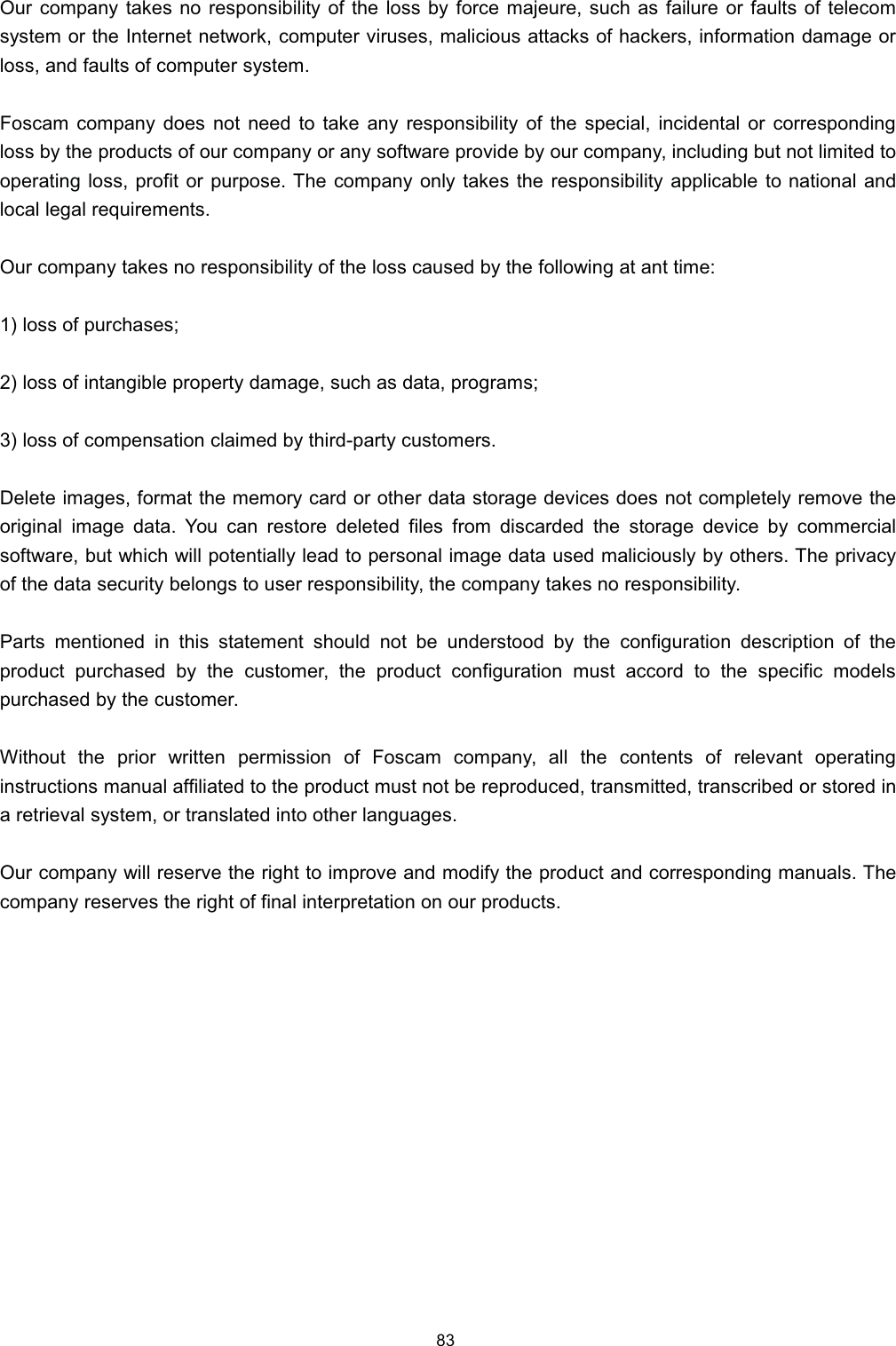 2XU FRPSDQ\ WDNHV QR UHVSRQVLELOLW\ RI WKH ORVV E\ IRUFH PDMHXUH VXFK DV IDLOXUH RU IDXOWV RI WHOHFRPV\VWHP RU WKH ,QWHUQHW QHWZRUN FRPSXWHU YLUXVHV PDOLFLRXV DWWDFNV RI KDFNHUV LQIRUPDWLRQ GDPDJH RUORVV DQG IDXOWV RI FRPSXWHU V\VWHP)RVFDP FRPSDQ\ GRHV QRW QHHG WR WDNH DQ\ UHVSRQVLELOLW\ RI WKH VSHFLDO LQFLGHQWDO RU FRUUHVSRQGLQJORVV E\ WKH SURGXFWV RI RXU FRPSDQ\ RU DQ\ VRIWZDUH SURYLGH E\ RXU FRPSDQ\ LQFOXGLQJ EXW QRW OLPLWHG WRRSHUDWLQJ ORVV SURILW RU SXUSRVH 7KH FRPSDQ\ RQO\ WDNHV WKH UHVSRQVLELOLW\ DSSOLFDEOH WR QDWLRQDO DQGORFDO OHJDO UHTXLUHPHQWV2XU FRPSDQ\ WDNHV QR UHVSRQVLELOLW\ RI WKH ORVV FDXVHG E\ WKH IROORZLQJ DW DQW WLPH ORVV RI SXUFKDVHV ORVV RI LQWDQJLEOH SURSHUW\ GDPDJH VXFK DV GDWD SURJUDPV ORVV RI FRPSHQVDWLRQ FODLPHG E\ WKLUGSDUW\ FXVWRPHUV'HOHWH LPDJHV IRUPDW WKH PHPRU\ FDUG RU RWKHU GDWD VWRUDJH GHYLFHV GRHV QRW FRPSOHWHO\ UHPRYH WKHRULJLQDO LPDJH GDWD <RX FDQ UHVWRUH GHOHWHG ILOHV IURP GLVFDUGHG WKH VWRUDJH GHYLFH E\ FRPPHUFLDOVRIWZDUH EXW ZKLFK ZLOO SRWHQWLDOO\ OHDG WR SHUVRQDO LPDJH GDWD XVHG PDOLFLRXVO\ E\ RWKHUV 7KH SULYDF\RI WKH GDWD VHFXULW\ EHORQJV WR XVHU UHVSRQVLELOLW\ WKH FRPSDQ\ WDNHV QR UHVSRQVLELOLW\3DUWV PHQWLRQHG LQ WKLV VWDWHPHQW VKRXOG QRW EH XQGHUVWRRG E\ WKH FRQILJXUDWLRQ GHVFULSWLRQ RI WKHSURGXFW SXUFKDVHG E\ WKH FXVWRPHU WKH SURGXFW FRQILJXUDWLRQ PXVW DFFRUG WR WKH VSHFLILF PRGHOVSXUFKDVHG E\ WKH FXVWRPHU:LWKRXW WKH SULRU ZULWWHQ SHUPLVVLRQ RI )RVFDP FRPSDQ\ DOO WKH FRQWHQWV RI UHOHYDQW RSHUDWLQJLQVWUXFWLRQV PDQXDO DIILOLDWHG WR WKH SURGXFW PXVW QRW EH UHSURGXFHG WUDQVPLWWHG WUDQVFULEHG RU VWRUHG LQD UHWULHYDO V\VWHP RU WUDQVODWHG LQWR RWKHU ODQJXDJHV2XU FRPSDQ\ ZLOO UHVHUYH WKH ULJKW WR LPSURYH DQG PRGLI\ WKH SURGXFW DQG FRUUHVSRQGLQJ PDQXDOV 7KHFRPSDQ\ UHVHUYHV WKH ULJKW RI ILQDO LQWHUSUHWDWLRQ RQ RXU SURGXFWV