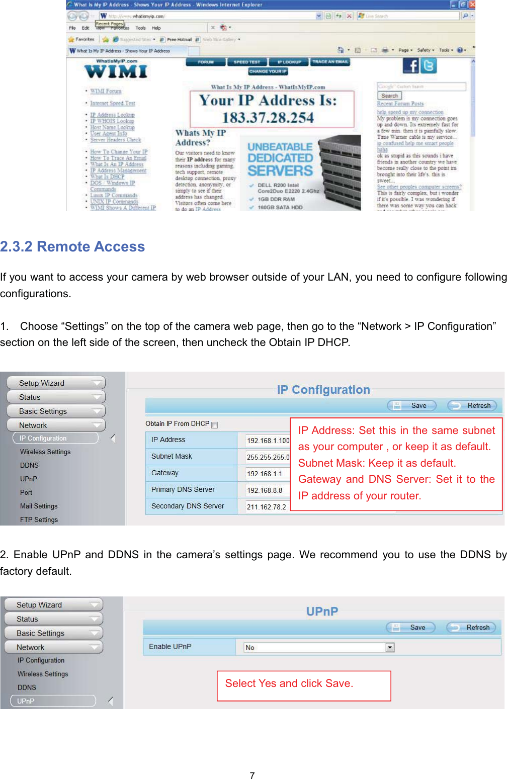  5HPRWH $FFHVV,I \RX ZDQW WR DFFHVV \RXU FDPHUD E\ ZHE EURZVHU RXWVLGH RI \RXU /$1 \RX QHHG WR FRQILJXUH IROORZLQJFRQILJXUDWLRQV &amp;KRRVH &sup3;6HWWLQJV&acute; RQ WKH WRS RI WKH FDPHUD ZHE SDJH WKHQ JR WR WKH &sup3;1HWZRUN ! ,3 &amp;RQILJXUDWLRQ&acute;VHFWLRQ RQ WKH OHIW VLGH RI WKH VFUHHQ WKHQ XQFKHFN WKH 2EWDLQ ,3 '+&amp;3 (QDEOH 83Q3 DQG ''16 LQ WKH FDPHUD&para;V VHWWLQJV SDJH :H UHFRPPHQG \RX WR XVH WKH ''16 E\IDFWRU\ GHIDXOW,3 $GGUHVV 6HW WKLV LQ WKH VDPH VXEQHWDV \RXU FRPSXWHU  RU NHHS LW DV GHIDXOW6XEQHW 0DVN .HHS LW DV GHIDXOW*DWHZD\ DQG '16 6HUYHU 6HW LW WR WKH,3 DGGUHVV RI \RXU URXWHU6HOHFW <HV DQG FOLFN 6DYH