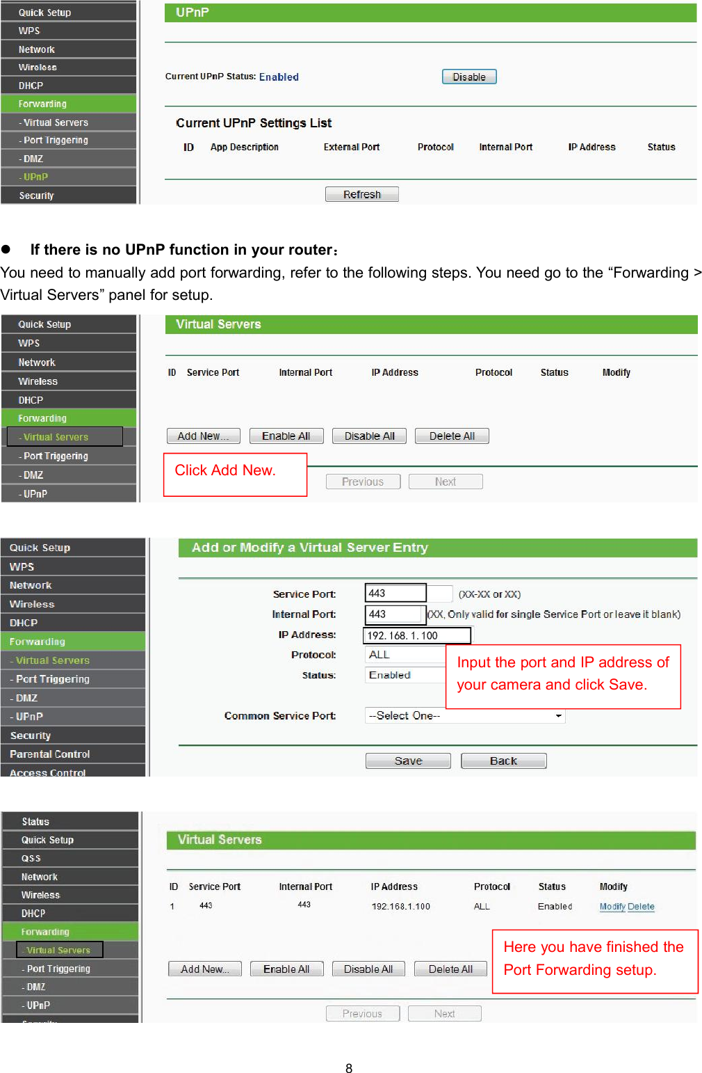 8If there is no UPnP function in your router：You need to manually add port forwarding, refer to the following steps. You need go to the &ldquo;Forwarding >Virtual Servers&rdquo; panel for setup.Click Add New.Input the port and IP address ofyour camera and click Save.Here you have finished thePort Forwarding setup.