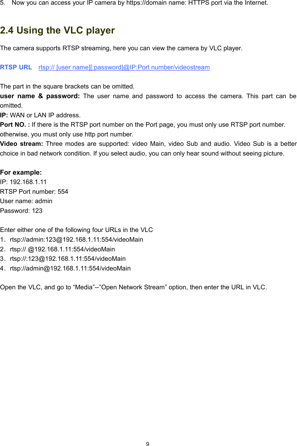 95. Now you can access your IP camera by https://domain name: HTTPS port via the Internet.2.4 Using the VLC playerThe camera supports RTSP streaming, here you can view the camera by VLC player.RTSP URL rtsp:// [user name][:password]@IP:Port number/videostreamThe part in the square brackets can be omitted.user name &amp; password: The user name and password to access the camera. This part can beomitted.IP: WAN or LAN IP address.Port NO. : If there is the RTSP port number on the Port page, you must only use RTSP port number.otherwise, you must only use http port number.Video stream: Three modes are supported: video Main, video Sub and audio. Video Sub is a betterchoice in bad network condition. If you select audio, you can only hear sound without seeing picture.For example:IP: 192.168.1.11RTSP Port number: 554User name: adminPassword: 123Enter either one of the following four URLs in the VLC1．rtsp://admin:123@192.168.1.11:554/videoMain2．rtsp:// @192.168.1.11:554/videoMain3．rtsp://:123@192.168.1.11:554/videoMain4．rtsp://admin@192.168.1.11:554/videoMainOpen the VLC, and go to &ldquo;Media&rdquo;--&rdquo;Open Network Stream&rdquo; option, then enter the URL in VLC.