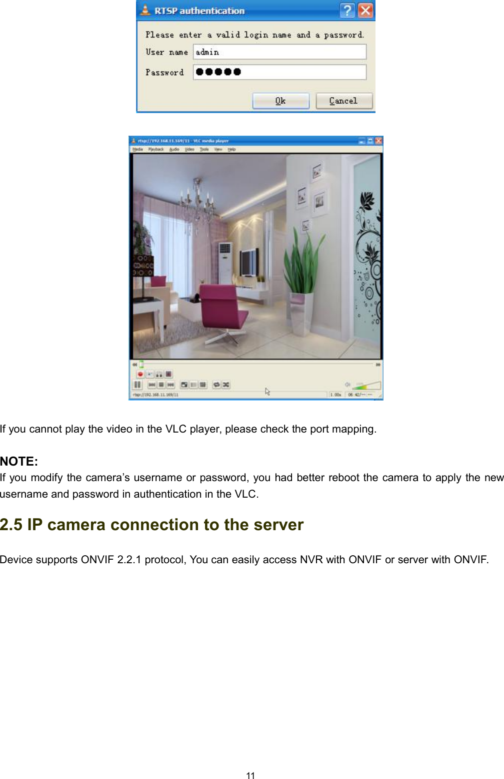 11If you cannot play the video in the VLC player, please check the port mapping.NOTE:If you modify the camera&rsquo;s username or password, you had better reboot the camera to apply the newusername and password in authentication in the VLC.2.5 IP camera connection to the serverDevice supports ONVIF 2.2.1 protocol, You can easily access NVR with ONVIF or server with ONVIF.