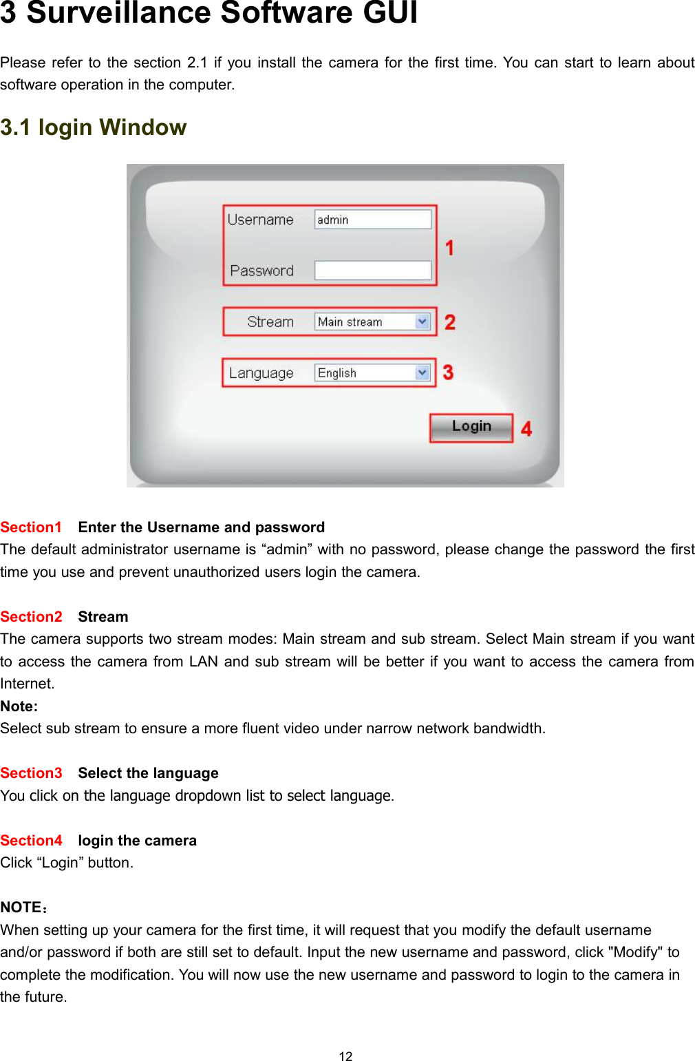 123 Surveillance Software GUIPlease refer to the section 2.1 if you install the camera for the first time. You can start to learn aboutsoftware operation in the computer.3.1 login WindowSection1 Enter the Username and passwordThe default administrator username is &ldquo;admin&rdquo; with no password, please change the password the firsttime you use and prevent unauthorized users login the camera.Section2 StreamThe camera supports two stream modes: Main stream and sub stream. Select Main stream if you wantto access the camera from LAN and sub stream will be better if you want to access the camera fromInternet.Note:Select sub stream to ensure a more fluent video under narrow network bandwidth.Section3 Select the languageYou click on the language dropdown list to select language.Section4 login the cameraClick &ldquo;Login&rdquo; button.NOTE：When setting up your camera for the first time, it will request that you modify the default usernameand/or password if both are still set to default. Input the new username and password, click "Modify" tocomplete the modification. You will now use the new username and password to login to the camera inthe future.