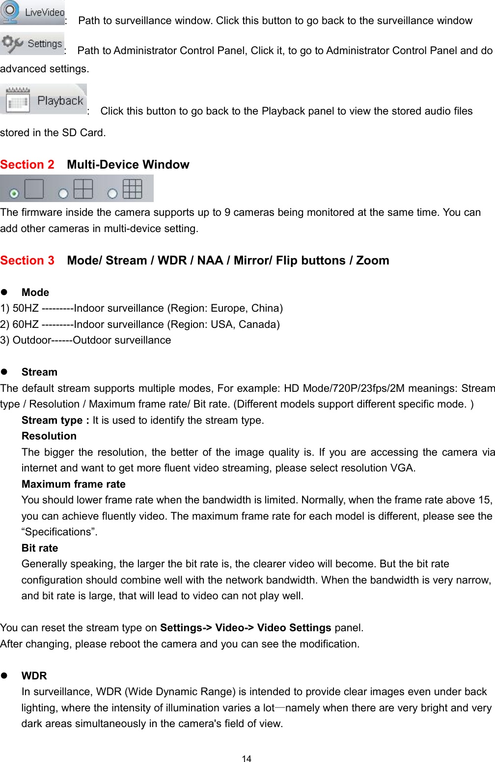 14: Path to surveillance window. Click this button to go back to the surveillance window: Path to Administrator Control Panel, Click it, to go to Administrator Control Panel and doadvanced settings.: Click this button to go back to the Playback panel to view the stored audio filesstored in the SD Card.Section 2 Multi-Device WindowThe firmware inside the camera supports up to 9 cameras being monitored at the same time. You canadd other cameras in multi-device setting.Section 3 Mode/ Stream / WDR / NAA / Mirror/ Flip buttons / ZoomMode1) 50HZ ---------Indoor surveillance (Region: Europe, China)2) 60HZ ---------Indoor surveillance (Region: USA, Canada)3) Outdoor------Outdoor surveillanceStreamThe default stream supports multiple modes, For example: HD Mode/720P/23fps/2M meanings: Streamtype / Resolution / Maximum frame rate/ Bit rate. (Different models support different specific mode. )Stream type : It is used to identify the stream type.ResolutionThe bigger the resolution, the better of the image quality is. If you are accessing the camera viainternet and want to get more fluent video streaming, please select resolution VGA.Maximum frame rateYou should lower frame rate when the bandwidth is limited. Normally, when the frame rate above 15,you can achieve fluently video. The maximum frame rate for each model is different, please see the&ldquo;Specifications&rdquo;.Bit rateGenerally speaking, the larger the bit rate is, the clearer video will become. But the bit rateconfiguration should combine well with the network bandwidth. When the bandwidth is very narrow,and bit rate is large, that will lead to video can not play well.You can reset the stream type on Settings-> Video-> Video Settings panel.After changing, please reboot the camera and you can see the modification.WDRIn surveillance, WDR (Wide Dynamic Range) is intended to provide clear images even under backlighting, where the intensity of illumination varies a lot&mdash;namely when there are very bright and verydark areas simultaneously in the camera's field of view.