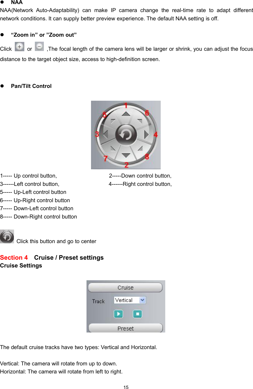15NAANAA(Network Auto-Adaptability) can make IP camera change the real-time rate to adapt differentnetwork conditions. It can supply better preview experience. The default NAA setting is off.&ldquo;Zoom in&rdquo; or &rdquo;Zoom out&rdquo;Click or ,The focal length of the camera lens will be larger or shrink, you can adjust the focusdistance to the target object size, access to high-definition screen.Pan/Tilt Control1----- Up control button, 2-----Down control button,3------Left control button, 4------Right control button,5----- Up-Left control button6----- Up-Right control button7----- Down-Left control button8----- Down-Right control buttonClick this button and go to centerSection 4 Cruise / Preset settingsCruise SettingsThe default cruise tracks have two types: Vertical and Horizontal.Vertical: The camera will rotate from up to down.Horizontal: The camera will rotate from left to right.