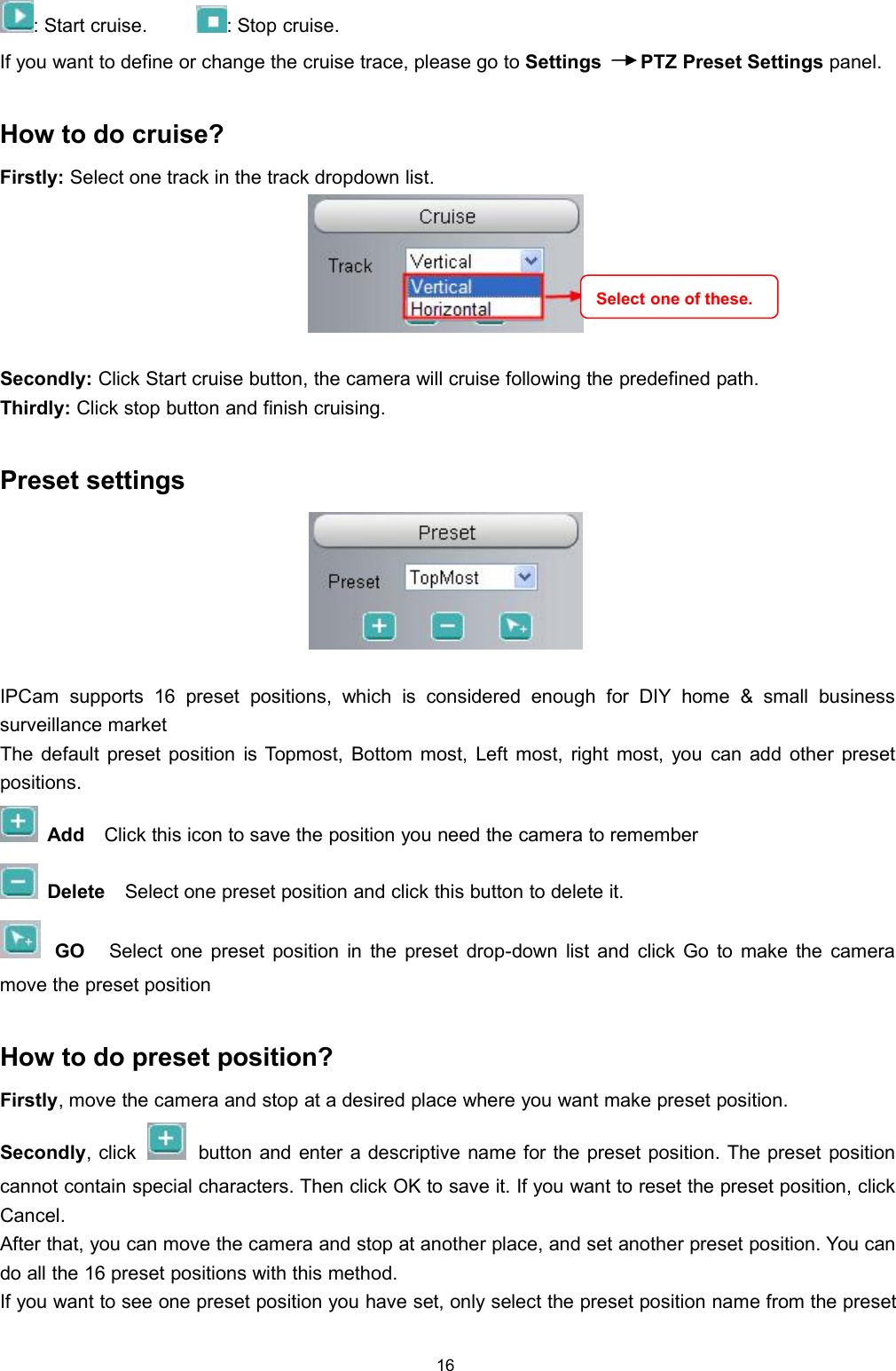 16: Start cruise. : Stop cruise.If you want to define or change the cruise trace, please go to Settings PTZ Preset Settings panel.How to do cruise?Firstly: Select one track in the track dropdown list.Secondly: Click Start cruise button, the camera will cruise following the predefined path.Thirdly: Click stop button and finish cruising.Preset settingsIPCam supports 16 preset positions, which is considered enough for DIY home &amp; small businesssurveillance marketThe default preset position is Topmost, Bottom most, Left most, right most, you can add other presetpositions.Add Click this icon to save the position you need the camera to rememberDelete Select one preset position and click this button to delete it.GO Select one preset position in the preset drop-down list and click Go to make the cameramove the preset positionHow to do preset position?Firstly, move the camera and stop at a desired place where you want make preset position.Secondly, click button and enter a descriptive name for the preset position. The preset positioncannot contain special characters. Then click OK to save it. If you want to reset the preset position, clickCancel.After that, you can move the camera and stop at another place, and set another preset position. You cando all the 16 preset positions with this method.If you want to see one preset position you have set, only select the preset position name from the presetSelect one of these.