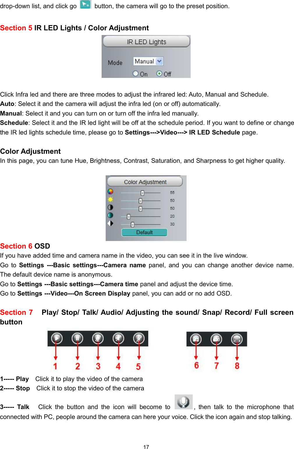 17drop-down list, and click go button, the camera will go to the preset position.Section 5 IR LED Lights / Color AdjustmentClick Infra led and there are three modes to adjust the infrared led: Auto, Manual and Schedule.Auto: Select it and the camera will adjust the infra led (on or off) automatically.Manual: Select it and you can turn on or turn off the infra led manually.Schedule: Select it and the IR led light will be off at the schedule period. If you want to define or changethe IR led lights schedule time, please go to Settings--->Video---> IR LED Schedule page.Color AdjustmentIn this page, you can tune Hue, Brightness, Contrast, Saturation, and Sharpness to get higher quality.Section 6 OSDIf you have added time and camera name in the video, you can see it in the live window.Go to Settings ---Basic settings---Camera name panel, and you can change another device name.The default device name is anonymous.Go to Settings ---Basic settings---Camera time panel and adjust the device time.Go to Settings ---Video---On Screen Display panel, you can add or no add OSD.Section 7 Play/ Stop/ Talk/ Audio/ Adjusting the sound/ Snap/ Record/ Full screenbutton1----- Play Click it to play the video of the camera2----- Stop Click it to stop the video of the camera3----- Talk Click the button and the icon will become to , then talk to the microphone thatconnected with PC, people around the camera can here your voice. Click the icon again and stop talking.