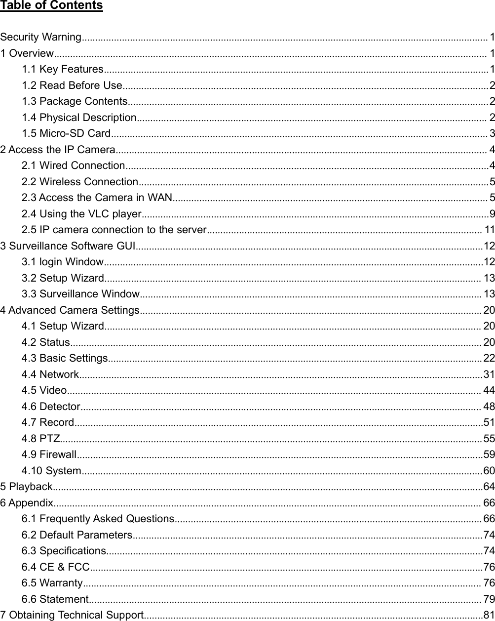 Table of ContentsSecurity Warning........................................................................................................................................................ 11 Overview.................................................................................................................................................................. 11.1 Key Features................................................................................................................................................11.2 Read Before Use.........................................................................................................................................21.3 Package Contents.......................................................................................................................................21.4 Physical Description................................................................................................................................... 21.5 Micro-SD Card............................................................................................................................................. 32 Access the IP Camera........................................................................................................................................... 42.1 Wired Connection........................................................................................................................................42.2 Wireless Connection...................................................................................................................................52.3 Access the Camera in WAN...................................................................................................................... 52.4 Using the VLC player..................................................................................................................................92.5 IP camera connection to the server....................................................................................................... 113 Surveillance Software GUI..................................................................................................................................123.1 login Window..............................................................................................................................................123.2 Setup Wizard............................................................................................................................................. 133.3 Surveillance Window................................................................................................................................ 134 Advanced Camera Settings................................................................................................................................ 204.1 Setup Wizard............................................................................................................................................. 204.2 Status.......................................................................................................................................................... 204.3 Basic Settings............................................................................................................................................ 224.4 Network.......................................................................................................................................................314.5 Video........................................................................................................................................................... 444.6 Detector...................................................................................................................................................... 484.7 Record.........................................................................................................................................................514.8 PTZ..............................................................................................................................................................554.9 Firewall........................................................................................................................................................594.10 System......................................................................................................................................................605 Playback.................................................................................................................................................................646 Appendix................................................................................................................................................................ 666.1 Frequently Asked Questions................................................................................................................... 666.2 Default Parameters...................................................................................................................................746.3 Specifications.............................................................................................................................................746.4 CE &amp; FCC...................................................................................................................................................766.5 Warranty..................................................................................................................................................... 766.6 Statement................................................................................................................................................... 797 Obtaining Technical Support...............................................................................................................................81
