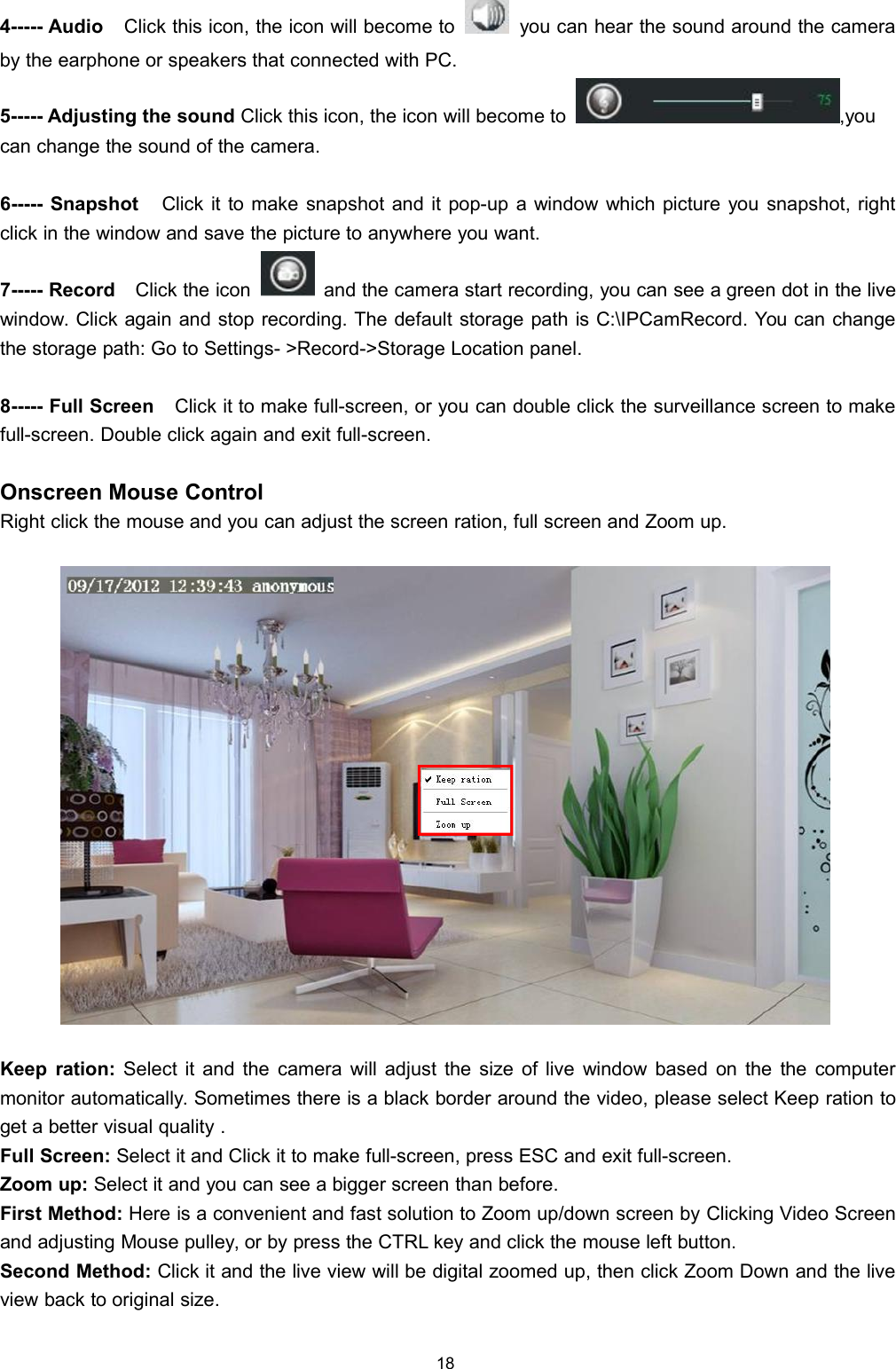 184----- Audio Click this icon, the icon will become to you can hear the sound around the cameraby the earphone or speakers that connected with PC.5----- Adjusting the sound Click this icon, the icon will become to ,youcan change the sound of the camera.6----- Snapshot Click it to make snapshot and it pop-up a window which picture you snapshot, rightclick in the window and save the picture to anywhere you want.7----- Record Click the icon and the camera start recording, you can see a green dot in the livewindow. Click again and stop recording. The default storage path is C:\IPCamRecord. You can changethe storage path: Go to Settings- >Record->Storage Location panel.8----- Full Screen Click it to make full-screen, or you can double click the surveillance screen to makefull-screen. Double click again and exit full-screen.Onscreen Mouse ControlRight click the mouse and you can adjust the screen ration, full screen and Zoom up.Keep ration: Select it and the camera will adjust the size of live window based on the the computermonitor automatically. Sometimes there is a black border around the video, please select Keep ration toget a better visual quality .Full Screen: Select it and Click it to make full-screen, press ESC and exit full-screen.Zoom up: Select it and you can see a bigger screen than before.First Method: Here is a convenient and fast solution to Zoom up/down screen by Clicking Video Screenand adjusting Mouse pulley, or by press the CTRL key and click the mouse left button.Second Method: Click it and the live view will be digital zoomed up, then click Zoom Down and the liveview back to original size.