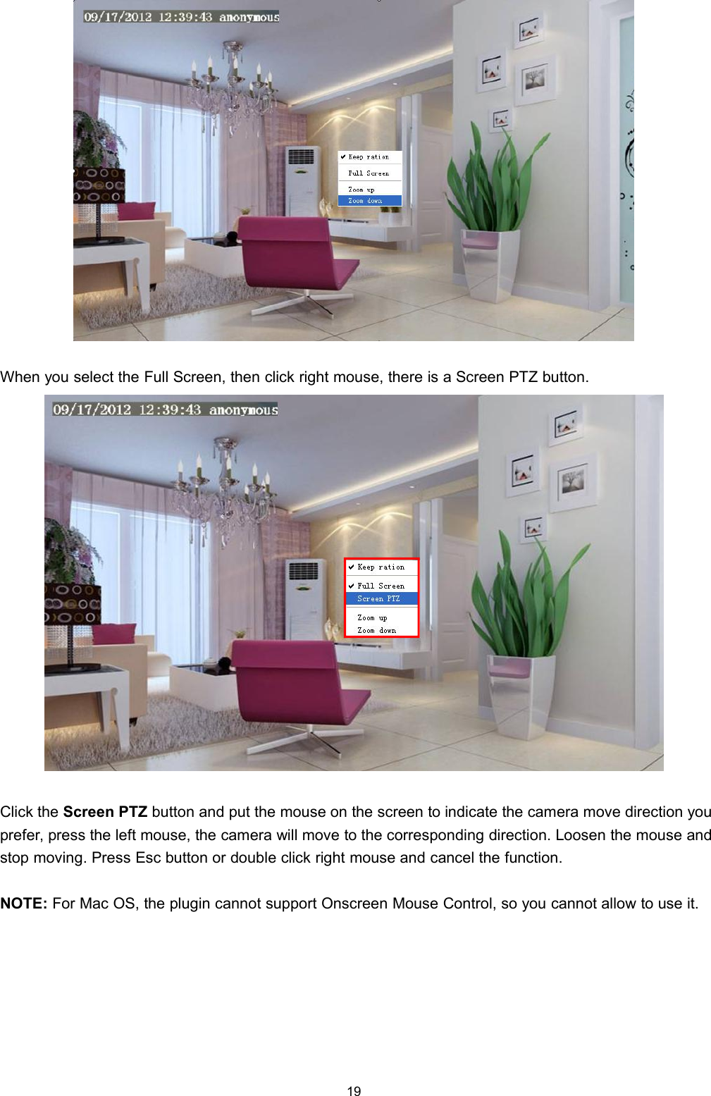 19When you select the Full Screen, then click right mouse, there is a Screen PTZ button.Click the Screen PTZ button and put the mouse on the screen to indicate the camera move direction youprefer, press the left mouse, the camera will move to the corresponding direction. Loosen the mouse andstop moving. Press Esc button or double click right mouse and cancel the function.NOTE: For Mac OS, the plugin cannot support Onscreen Mouse Control, so you cannot allow to use it.