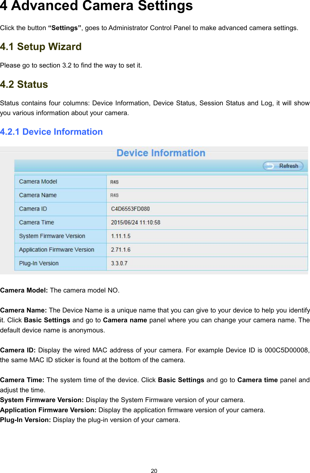 204 Advanced Camera SettingsClick the button &ldquo;Settings&rdquo;, goes to Administrator Control Panel to make advanced camera settings.4.1 Setup WizardPlease go to section 3.2 to find the way to set it.4.2 StatusStatus contains four columns: Device Information, Device Status, Session Status and Log, it will showyou various information about your camera.4.2.1 Device InformationCamera Model: The camera model NO.Camera Name: The Device Name is a unique name that you can give to your device to help you identifyit. Click Basic Settings and go to Camera name panel where you can change your camera name. Thedefault device name is anonymous.Camera ID: Display the wired MAC address of your camera. For example Device ID is 000C5D00008,the same MAC ID sticker is found at the bottom of the camera.Camera Time: The system time of the device. Click Basic Settings and go to Camera time panel andadjust the time.System Firmware Version: Display the System Firmware version of your camera.Application Firmware Version: Display the application firmware version of your camera.Plug-In Version: Display the plug-in version of your camera.