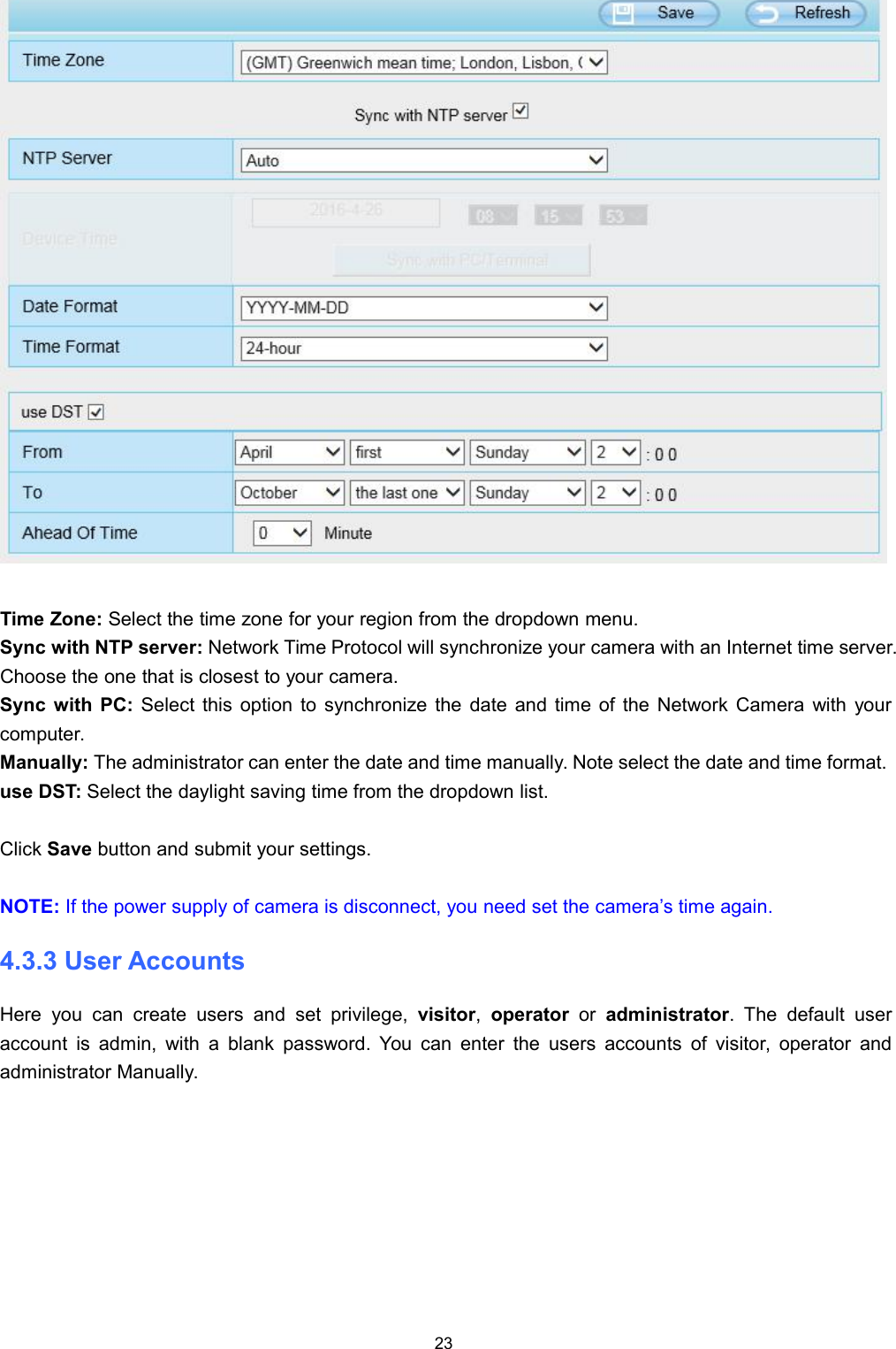 23Time Zone: Select the time zone for your region from the dropdown menu.Sync with NTP server: Network Time Protocol will synchronize your camera with an Internet time server.Choose the one that is closest to your camera.Sync with PC: Select this option to synchronize the date and time of the Network Camera with yourcomputer.Manually: The administrator can enter the date and time manually. Note select the date and time format.use DST: Select the daylight saving time from the dropdown list.Click Save button and submit your settings.NOTE: If the power supply of camera is disconnect, you need set the camera&rsquo;s time again.4.3.3 User AccountsHere you can create users and set privilege, visitor,operator or administrator. The default useraccount is admin, with a blank password. You can enter the users accounts of visitor, operator andadministrator Manually.