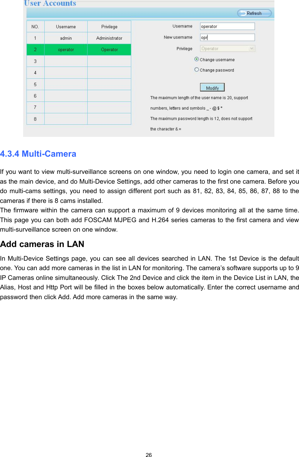 264.3.4 Multi-CameraIf you want to view multi-surveillance screens on one window, you need to login one camera, and set itas the main device, and do Multi-Device Settings, add other cameras to the first one camera. Before youdo multi-cams settings, you need to assign different port such as 81, 82, 83, 84, 85, 86, 87, 88 to thecameras if there is 8 cams installed.The firmware within the camera can support a maximum of 9 devices monitoring all at the same time.This page you can both add FOSCAM MJPEG and H.264 series cameras to the first camera and viewmulti-surveillance screen on one window.Add cameras in LANIn Multi-Device Settings page, you can see all devices searched in LAN. The 1st Device is the defaultone. You can add more cameras in the list in LAN for monitoring. The camera&rsquo;s software supports up to 9IP Cameras online simultaneously. Click The 2nd Device and click the item in the Device List in LAN, theAlias, Host and Http Port will be filled in the boxes below automatically. Enter the correct username andpassword then click Add. Add more cameras in the same way.