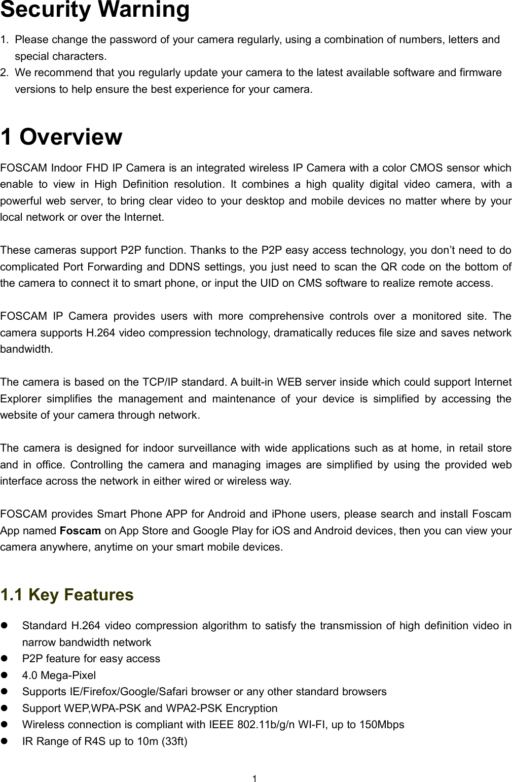 1Security Warning1. Please change the password of your camera regularly, using a combination of numbers, letters andspecial characters.2. We recommend that you regularly update your camera to the latest available software and firmwareversions to help ensure the best experience for your camera.1 OverviewFOSCAM Indoor FHD IP Camera is an integrated wireless IP Camera with a color CMOS sensor whichenable to view in High Definition resolution. It combines a high quality digital video camera, with apowerful web server, to bring clear video to your desktop and mobile devices no matter where by yourlocal network or over the Internet.These cameras support P2P function. Thanks to the P2P easy access technology, you don&rsquo;t need to docomplicated Port Forwarding and DDNS settings, you just need to scan the QR code on the bottom ofthe camera to connect it to smart phone, or input the UID on CMS software to realize remote access.FOSCAM IP Camera provides users with more comprehensive controls over a monitored site. Thecamera supports H.264 video compression technology, dramatically reduces file size and saves networkbandwidth.The camera is based on the TCP/IP standard. A built-in WEB server inside which could support InternetExplorer simplifies the management and maintenance of your device is simplified by accessing thewebsite of your camera through network.The camera is designed for indoor surveillance with wide applications such as at home, in retail storeand in office. Controlling the camera and managing images are simplified by using the provided webinterface across the network in either wired or wireless way.FOSCAM provides Smart Phone APP for Android and iPhone users, please search and install FoscamApp named Foscam on App Store and Google Play for iOS and Android devices, then you can view yourcamera anywhere, anytime on your smart mobile devices.1.1 Key FeaturesStandard H.264 video compression algorithm to satisfy the transmission of high definition video innarrow bandwidth networkP2P feature for easy access4.0 Mega-PixelSupports IE/Firefox/Google/Safari browser or any other standard browsersSupport WEP,WPA-PSK and WPA2-PSK EncryptionWireless connection is compliant with IEEE 802.11b/g/n WI-FI, up to 150MbpsIR Range of R4S up to 10m (33ft)