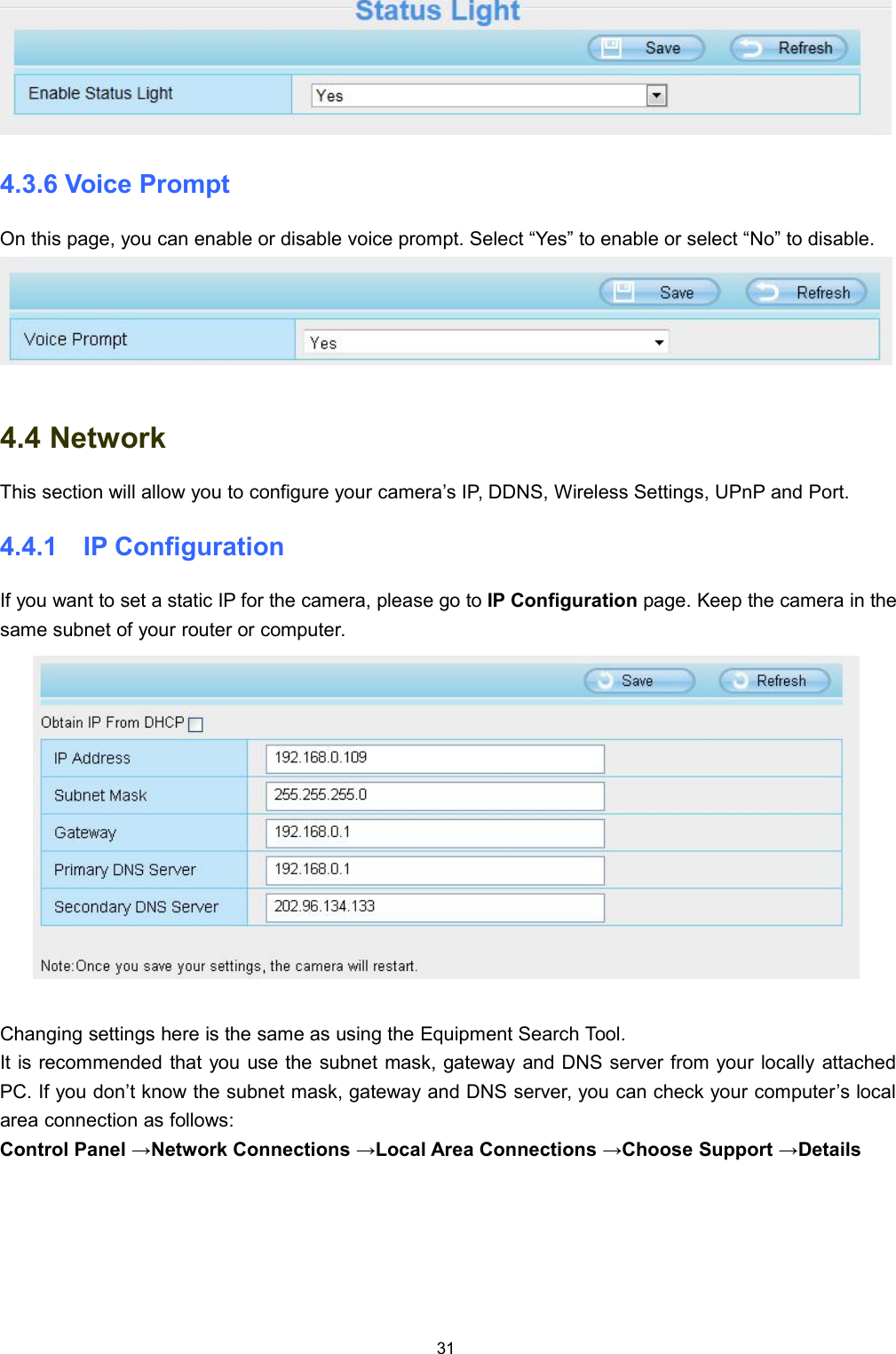 314.3.6 Voice PromptOn this page, you can enable or disable voice prompt. Select &ldquo;Yes&rdquo; to enable or select &ldquo;No&rdquo; to disable.4.4 NetworkThis section will allow you to configure your camera&rsquo;s IP, DDNS, Wireless Settings, UPnP and Port.4.4.1 IP ConfigurationIf you want to set a static IP for the camera, please go to IP Configuration page. Keep the camera in thesame subnet of your router or computer.Changing settings here is the same as using the Equipment Search Tool.It is recommended that you use the subnet mask, gateway and DNS server from your locally attachedPC. If you don&rsquo;t know the subnet mask, gateway and DNS server, you can check your computer&rsquo;s localarea connection as follows:Control Panel &rarr;Network Connections &rarr;Local Area Connections &rarr;Choose Support &rarr;Details