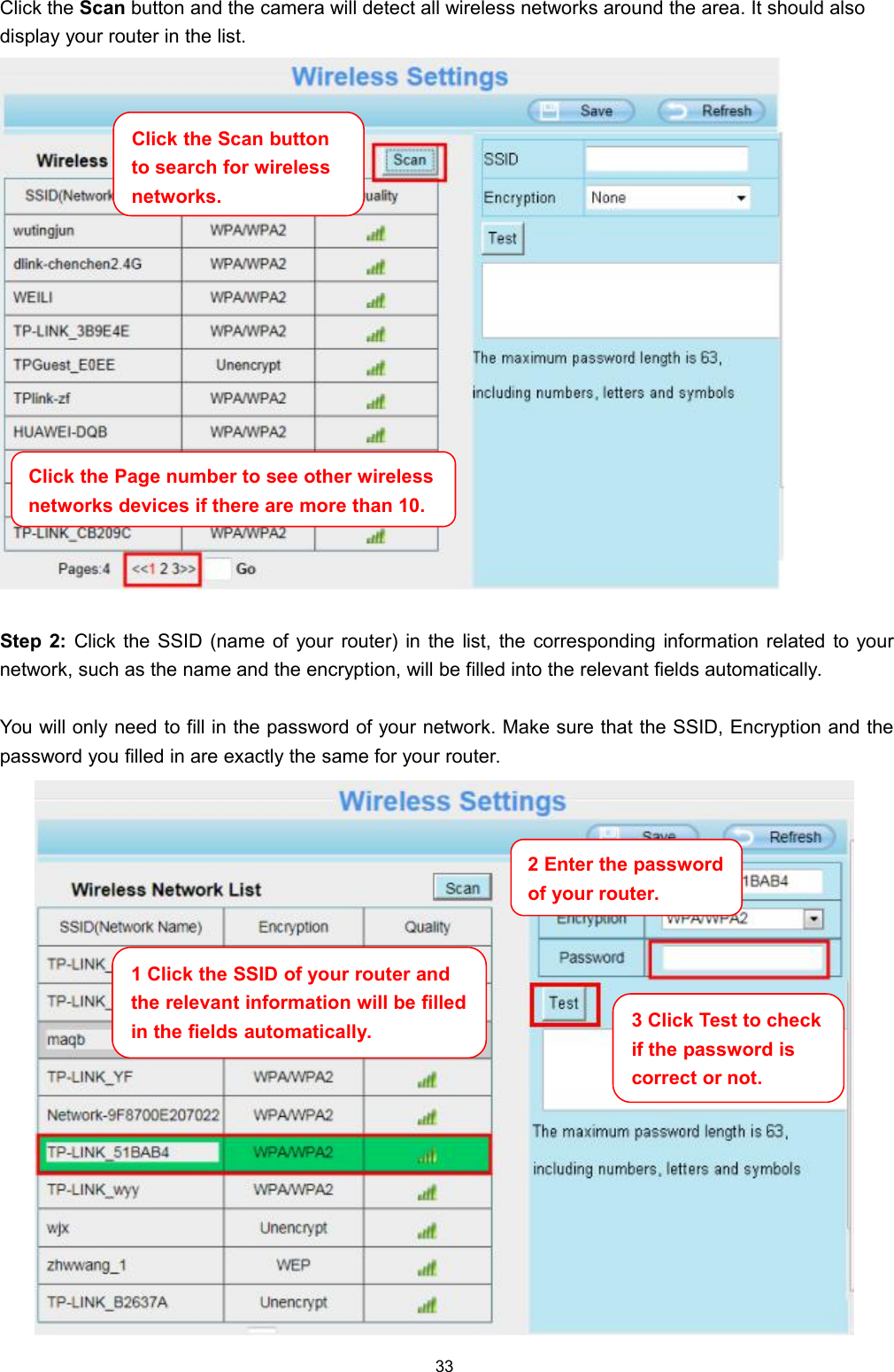 33Click the Scan button and the camera will detect all wireless networks around the area. It should alsodisplay your router in the list.Step 2: Click the SSID (name of your router) in the list, the corresponding information related to yournetwork, such as the name and the encryption, will be filled into the relevant fields automatically.You will only need to fill in the password of your network. Make sure that the SSID, Encryption and thepassword you filled in are exactly the same for your router.Click the Page number to see other wirelessnetworks devices if there are more than 10.Click the Scan buttonto search for wirelessnetworks.1 Click the SSID of your router andthe relevant information will be filledin the fields automatically.2 Enter the passwordof your router.3 Click Test to checkif the password iscorrect or not.