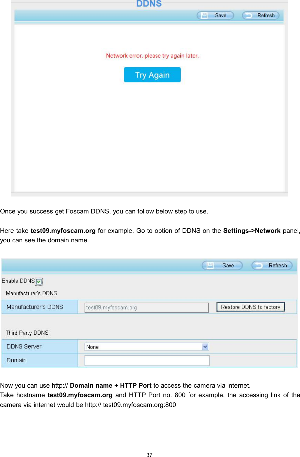 37Once you success get Foscam DDNS, you can follow below step to use.Here take test09.myfoscam.org for example. Go to option of DDNS on the Settings->Network panel,you can see the domain name.Now you can use http:// Domain name + HTTP Port to access the camera via internet.Take hostname test09.myfoscam.org and HTTP Port no. 800 for example, the accessing link of thecamera via internet would be http:// test09.myfoscam.org:800